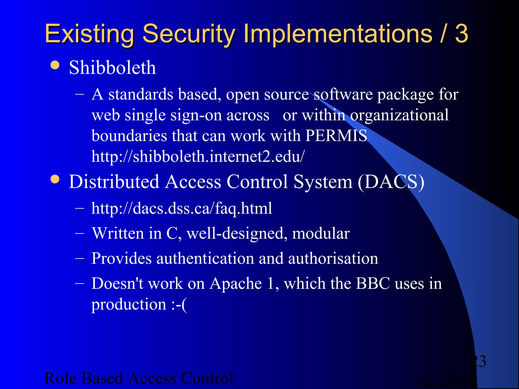 Existing Security Implementations / 3
 Shibboleth
    – A standards based, open source software package for
      web single sign-on across or within organizational
      boundaries that can work with PERMIS
      http://shibboleth.internet2.edu/
 Distributed    Access Control System (DACS)
    –   http://dacs.dss.ca/faq.html
    –   Written in C, well-designed, modular
    –   Provides authentication and authorisation
    –   Doesn't work on Apache 1, which the BBC uses in
        production :-(


                                                          23
Role Based Access Control                          12/22/12
 