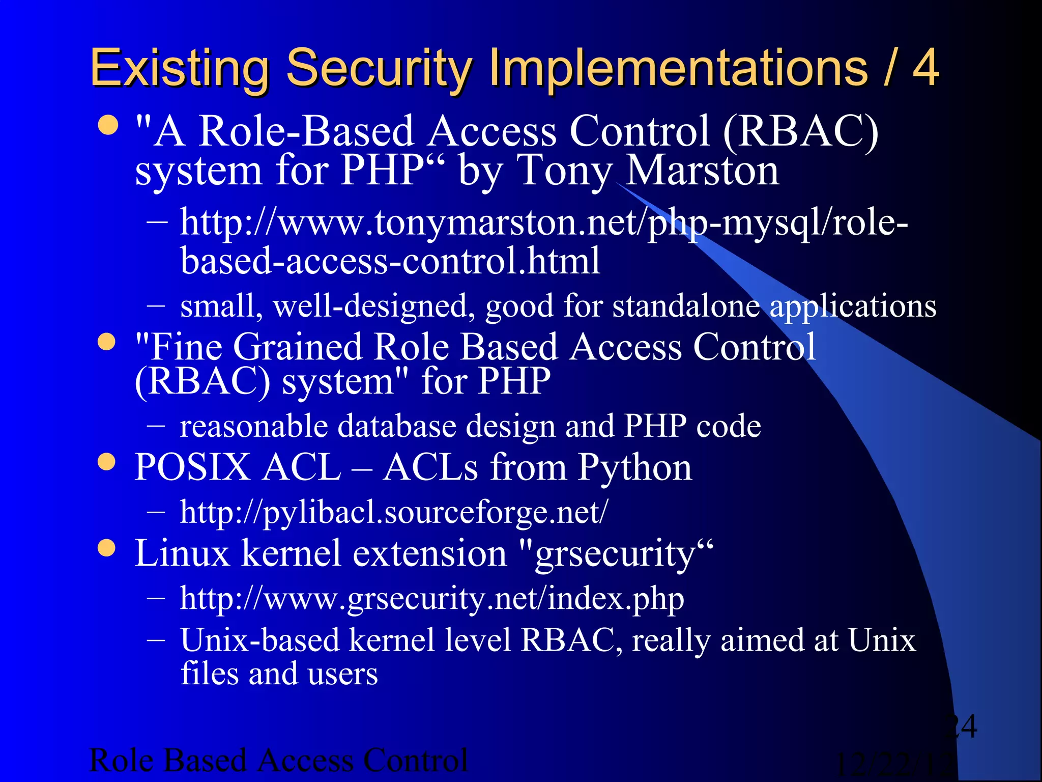 Existing Security Implementations / 4
 "A  Role-Based Access Control (RBAC)
   system for PHP“ by Tony Marston
   – http://www.tonymarston.net/php-mysql/role-
     based-access-control.html
   – small, well-designed, good for standalone applications
 "FineGrained Role Based Access Control
   (RBAC) system" for PHP
   – reasonable database design and PHP code
 POSIX    ACL – ACLs from Python
   – http://pylibacl.sourceforge.net/
 Linux   kernel extension "grsecurity“
   – http://www.grsecurity.net/index.php
   – Unix-based kernel level RBAC, really aimed at Unix
     files and users
                                                          24
Role Based Access Control                          12/22/12
 