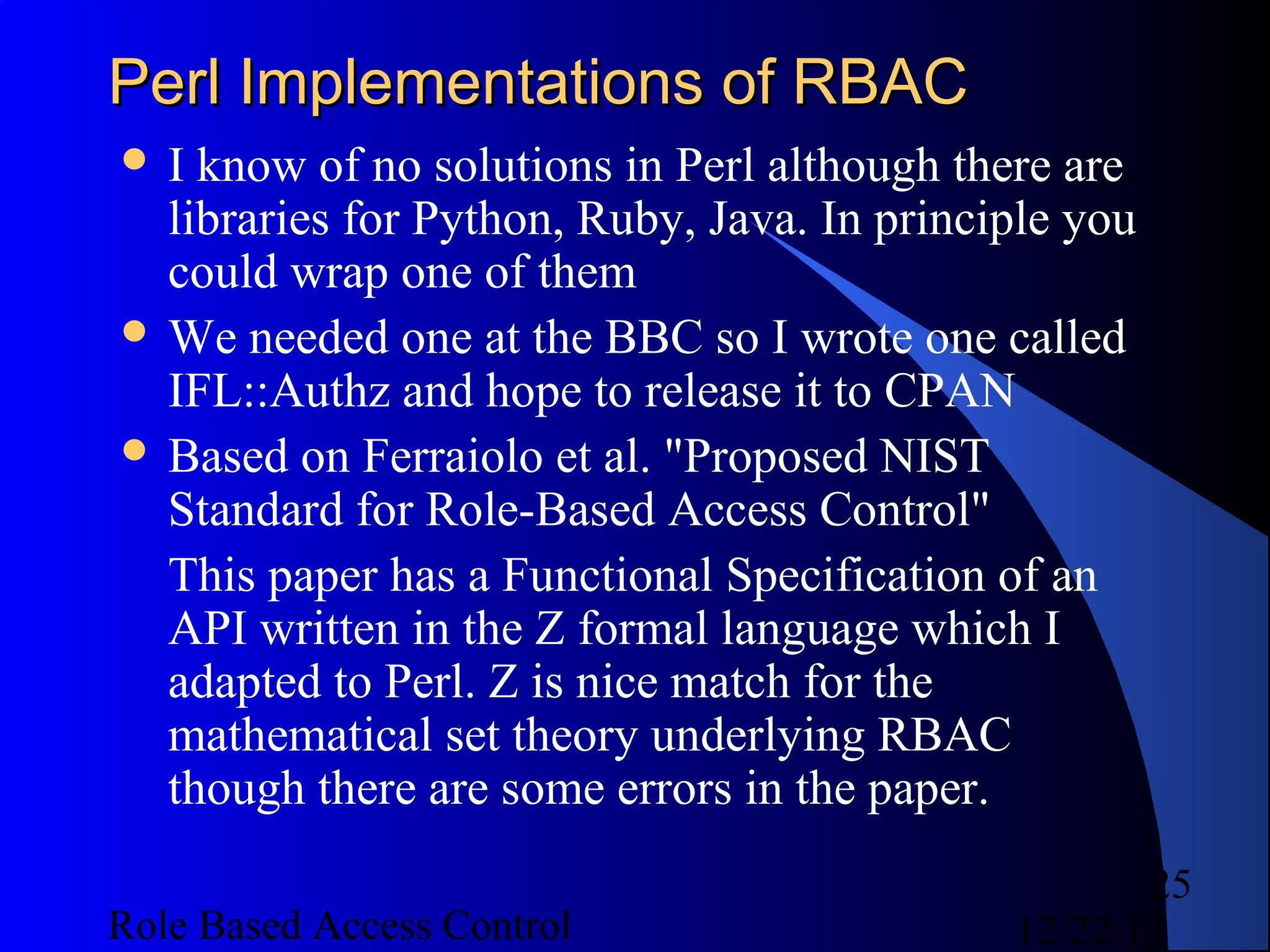 Perl Implementations of RBAC
I  know of no solutions in Perl although there are
  libraries for Python, Ruby, Java. In principle you
  could wrap one of them
 We needed one at the BBC so I wrote one called
  IFL::Authz and hope to release it to CPAN
 Based on Ferraiolo et al. "Proposed NIST
  Standard for Role-Based Access Control"
  This paper has a Functional Specification of an
  API written in the Z formal language which I
  adapted to Perl. Z is nice match for the
  mathematical set theory underlying RBAC
  though there are some errors in the paper.
                                                    25
Role Based Access Control                    12/22/12
 