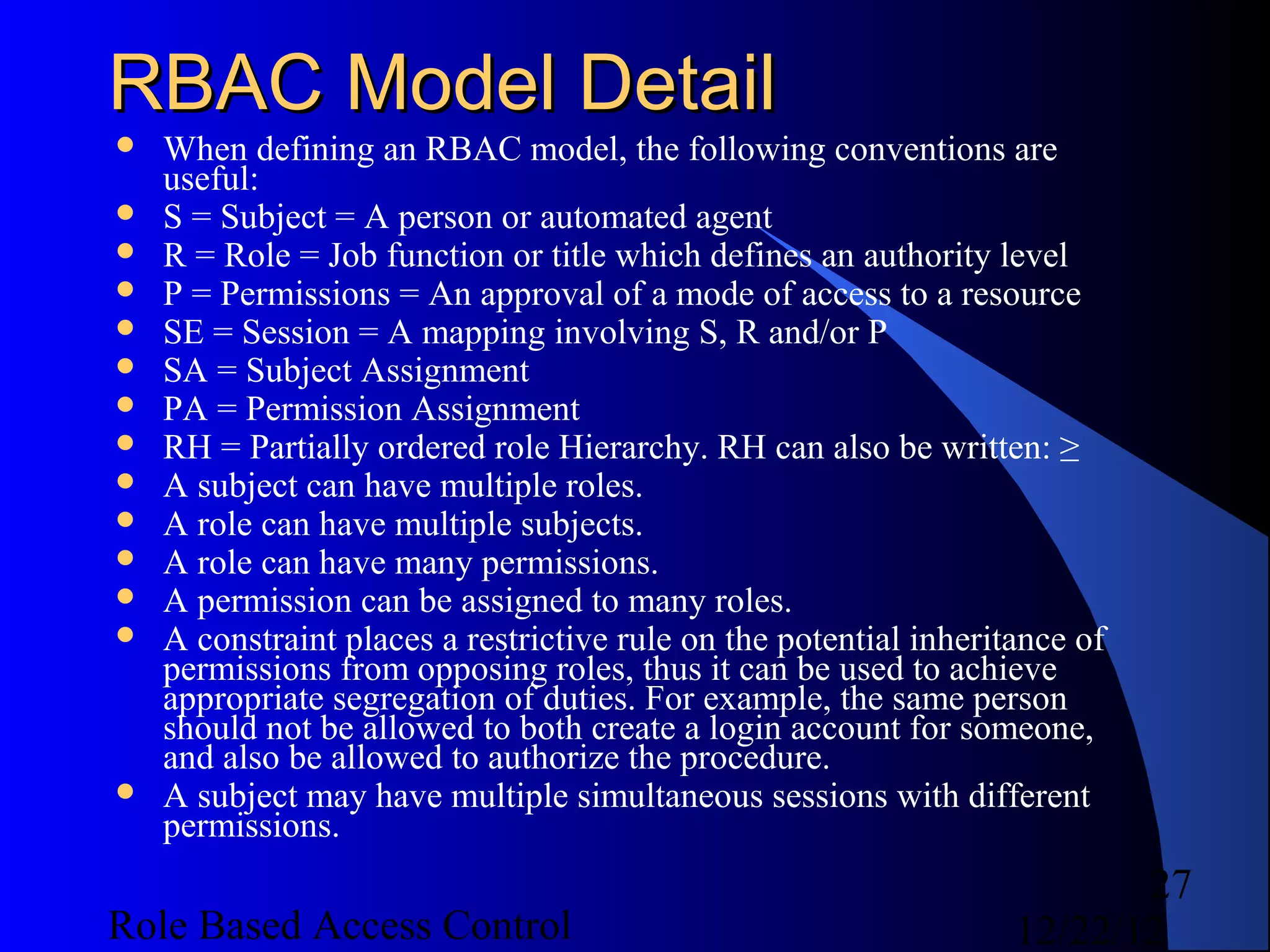 RBAC Model Detail
   When defining an RBAC model, the following conventions are
    useful:
   S = Subject = A person or automated agent
   R = Role = Job function or title which defines an authority level
   P = Permissions = An approval of a mode of access to a resource
   SE = Session = A mapping involving S, R and/or P
   SA = Subject Assignment
   PA = Permission Assignment
   RH = Partially ordered role Hierarchy. RH can also be written: ≥
   A subject can have multiple roles.
   A role can have multiple subjects.
   A role can have many permissions.
   A permission can be assigned to many roles.
   A constraint places a restrictive rule on the potential inheritance of
    permissions from opposing roles, thus it can be used to achieve
    appropriate segregation of duties. For example, the same person
    should not be allowed to both create a login account for someone,
    and also be allowed to authorize the procedure.
   A subject may have multiple simultaneous sessions with different
    permissions.
                                                                          27
Role Based Access Control                                          12/22/12
 