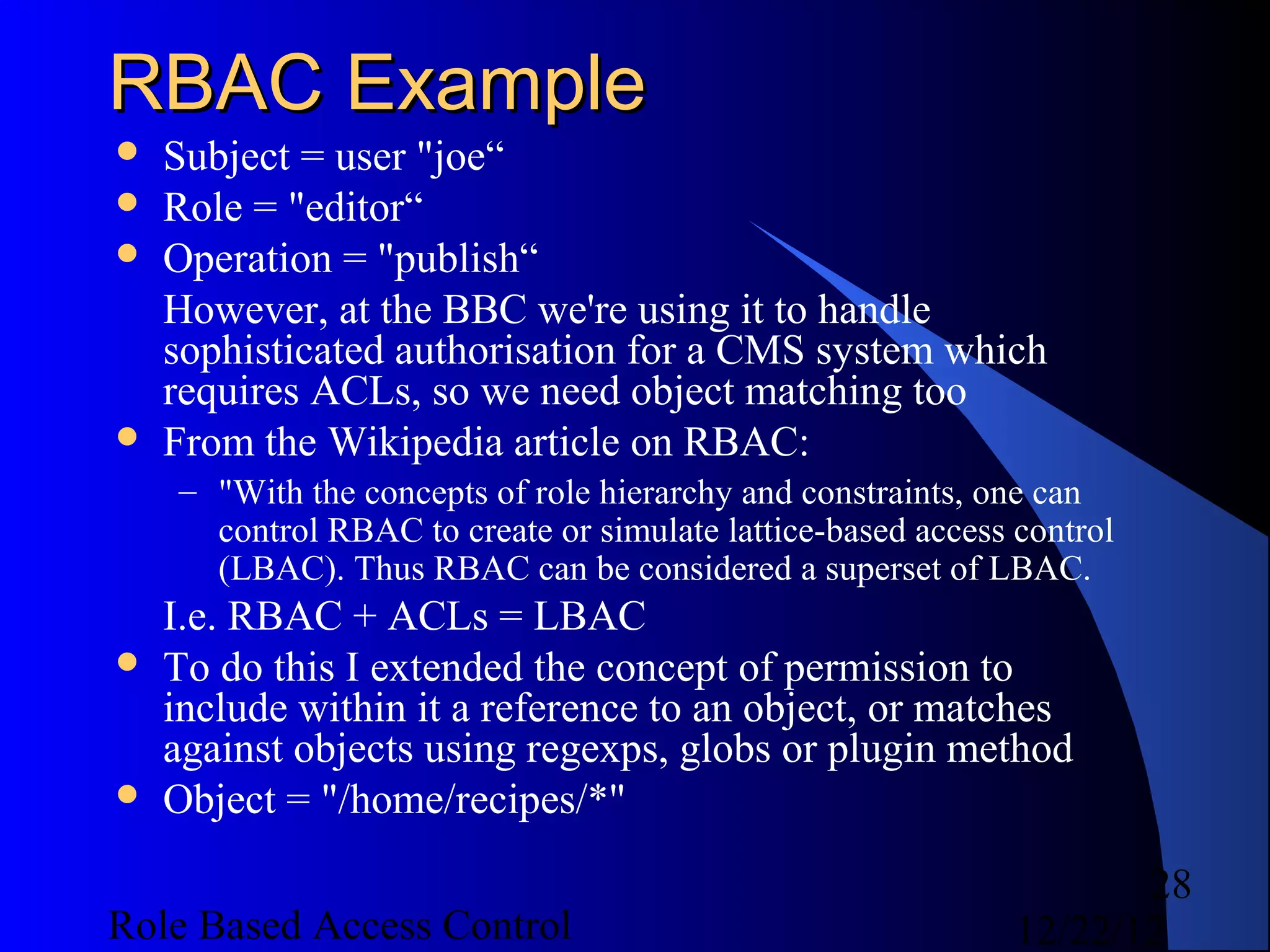 RBAC Example
   Subject = user "joe“
   Role = "editor“
   Operation = "publish“
    However, at the BBC we're using it to handle
    sophisticated authorisation for a CMS system which
    requires ACLs, so we need object matching too
   From the Wikipedia article on RBAC:
    – "With the concepts of role hierarchy and constraints, one can
      control RBAC to create or simulate lattice-based access control
      (LBAC). Thus RBAC can be considered a superset of LBAC.
    I.e. RBAC + ACLs = LBAC
   To do this I extended the concept of permission to
    include within it a reference to an object, or matches
    against objects using regexps, globs or plugin method
   Object = "/home/recipes/*"

                                                                     28
Role Based Access Control                                     12/22/12
 