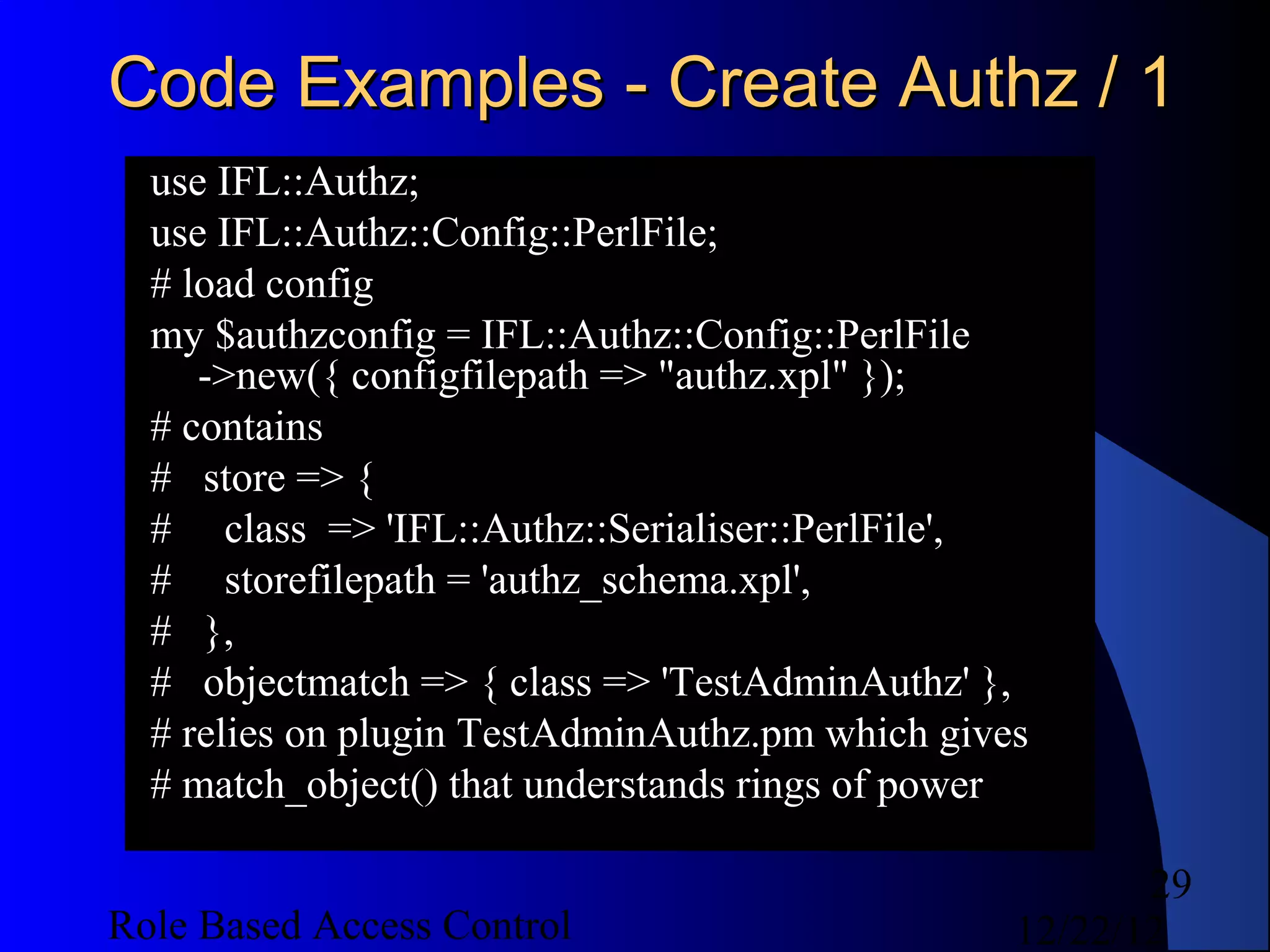 Code Examples - Create Authz / 1
  use IFL::Authz;
  use IFL::Authz::Config::PerlFile;
  # load config
  my $authzconfig = IFL::Authz::Config::PerlFile
     ->new({ configfilepath => "authz.xpl" });
  # contains
  # store => {
  # class => 'IFL::Authz::Serialiser::PerlFile',
  # storefilepath = 'authz_schema.xpl',
  # },
  # objectmatch => { class => 'TestAdminAuthz' },
  # relies on plugin TestAdminAuthz.pm which gives
  # match_object() that understands rings of power

                                                        29
Role Based Access Control                        12/22/12
 