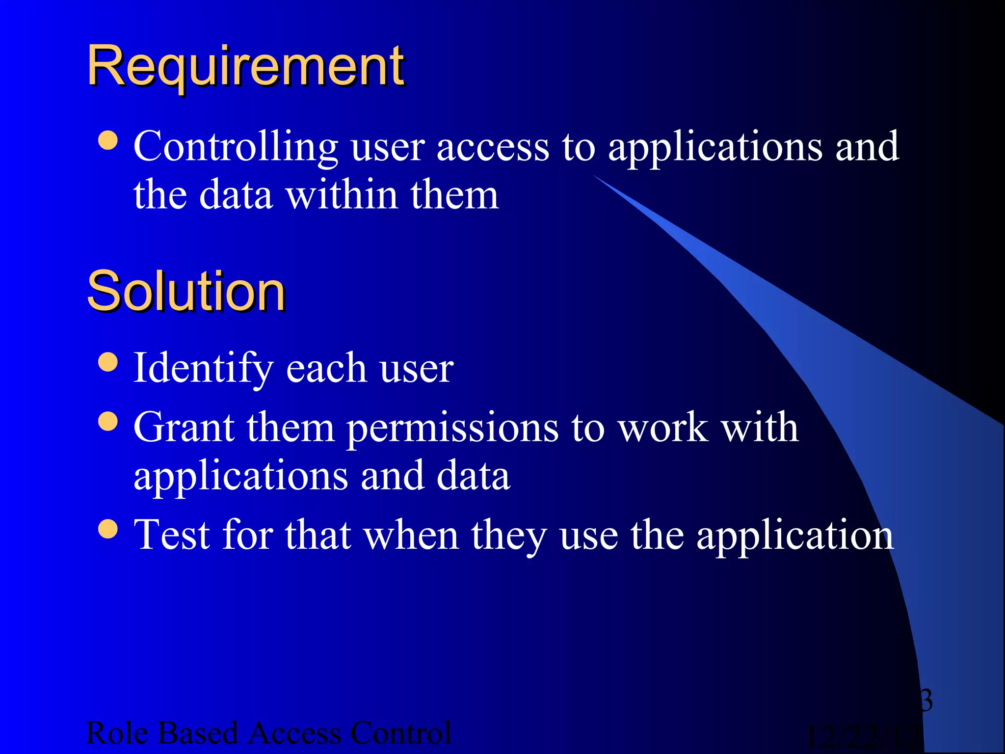 Requirement
 Controlling  user access to applications and
   the data within them

Solution
 Identify each user
 Grant them permissions to work with
  applications and data
 Test for that when they use the application




                                                3
Role Based Access Control               12/22/12
 