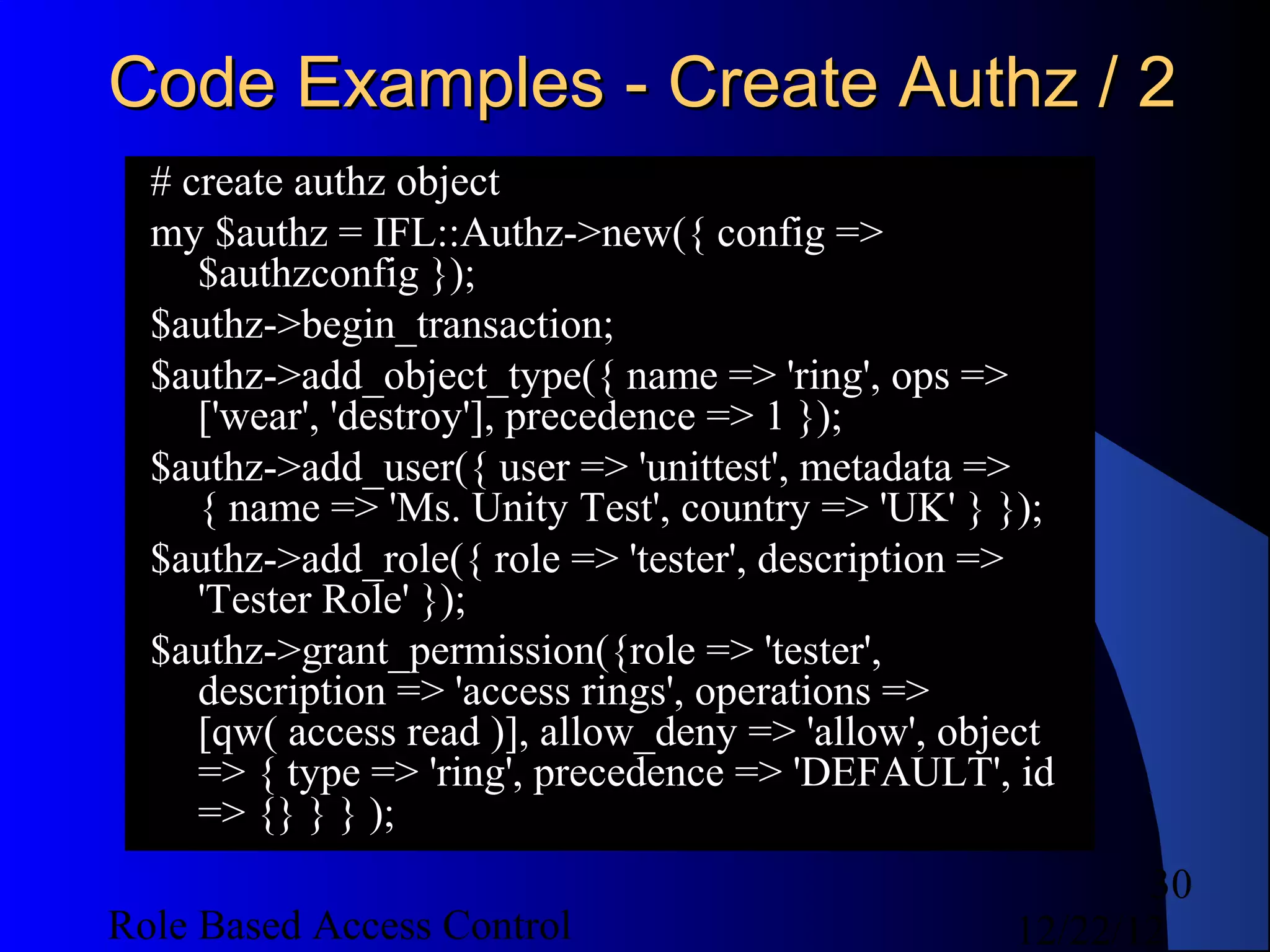 Code Examples - Create Authz / 2
  # create authz object
  my $authz = IFL::Authz->new({ config =>
     $authzconfig });
  $authz->begin_transaction;
  $authz->add_object_type({ name => 'ring', ops =>
     ['wear', 'destroy'], precedence => 1 });
  $authz->add_user({ user => 'unittest', metadata =>
     { name => 'Ms. Unity Test', country => 'UK' } });
  $authz->add_role({ role => 'tester', description =>
     'Tester Role' });
  $authz->grant_permission({role => 'tester',
     description => 'access rings', operations =>
     [qw( access read )], allow_deny => 'allow', object
     => { type => 'ring', precedence => 'DEFAULT', id
     => {} } } );
                                                           30
Role Based Access Control                           12/22/12
 