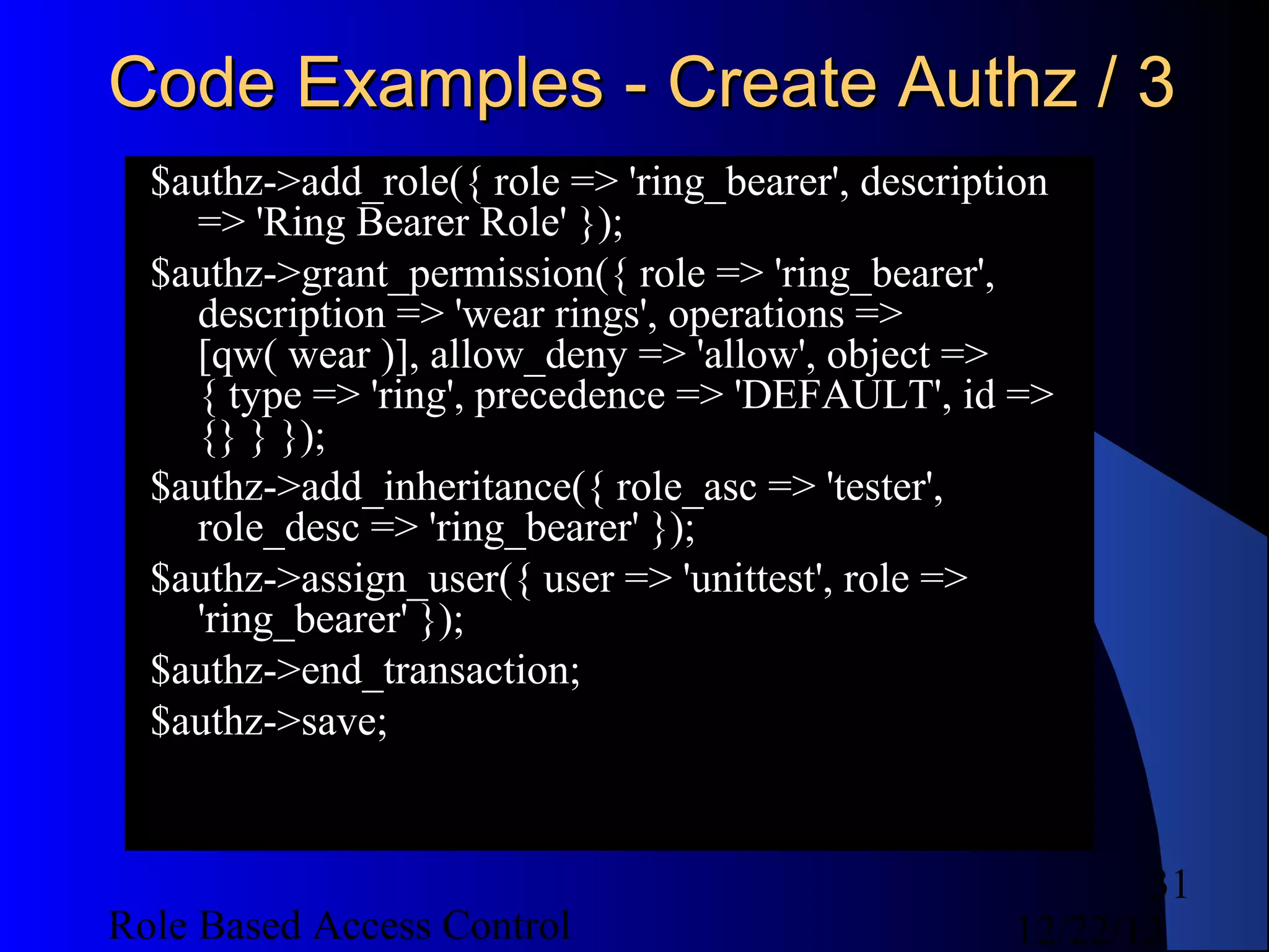 Code Examples - Create Authz / 3
  $authz->add_role({ role => 'ring_bearer', description
    => 'Ring Bearer Role' });
  $authz->grant_permission({ role => 'ring_bearer',
    description => 'wear rings', operations =>
    [qw( wear )], allow_deny => 'allow', object =>
    { type => 'ring', precedence => 'DEFAULT', id =>
    {} } });
  $authz->add_inheritance({ role_asc => 'tester',
    role_desc => 'ring_bearer' });
  $authz->assign_user({ user => 'unittest', role =>
    'ring_bearer' });
  $authz->end_transaction;
  $authz->save;


                                                           31
Role Based Access Control                           12/22/12
 