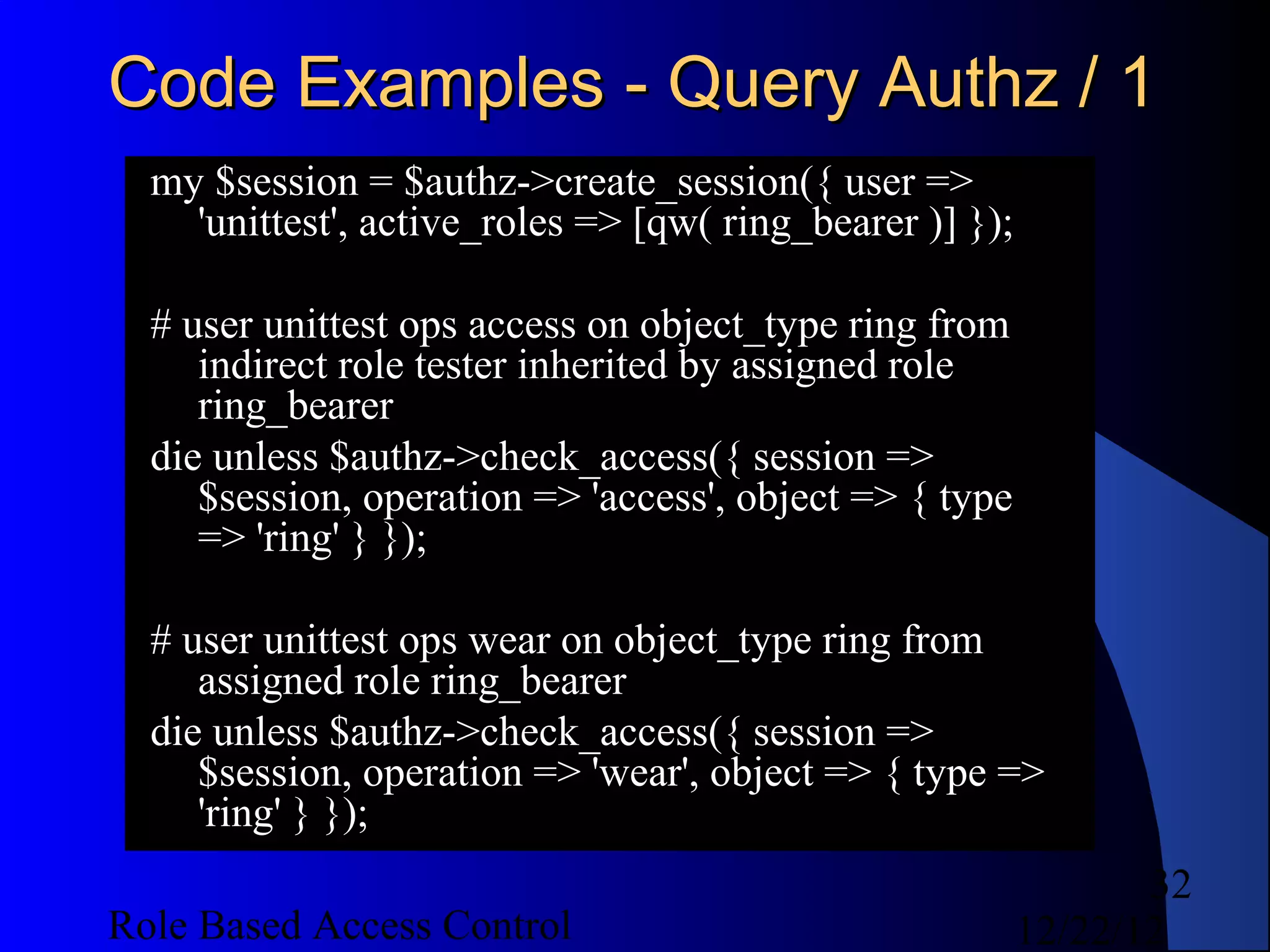 Code Examples - Query Authz / 1
  my $session = $authz->create_session({ user =>
    'unittest', active_roles => [qw( ring_bearer )] });

  # user unittest ops access on object_type ring from
     indirect role tester inherited by assigned role
     ring_bearer
  die unless $authz->check_access({ session =>
     $session, operation => 'access', object => { type
     => 'ring' } });

  # user unittest ops wear on object_type ring from
     assigned role ring_bearer
  die unless $authz->check_access({ session =>
     $session, operation => 'wear', object => { type =>
     'ring' } });
                                                                 32
Role Based Access Control                                 12/22/12
 