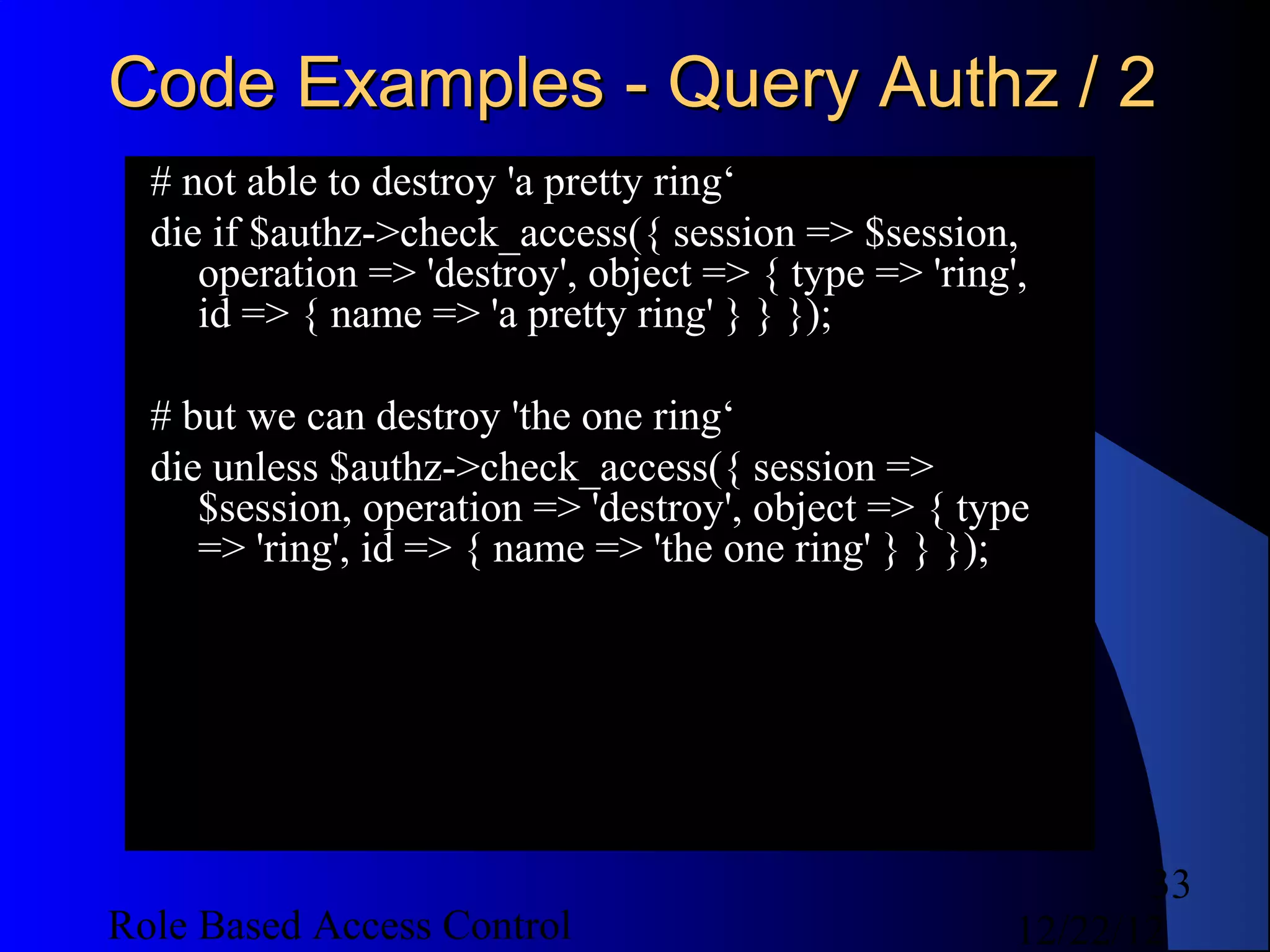 Code Examples - Query Authz / 2
  # not able to destroy 'a pretty ring‘
  die if $authz->check_access({ session => $session,
     operation => 'destroy', object => { type => 'ring',
     id => { name => 'a pretty ring' } } });

  # but we can destroy 'the one ring‘
  die unless $authz->check_access({ session =>
     $session, operation => 'destroy', object => { type
     => 'ring', id => { name => 'the one ring' } } });




                                                              33
Role Based Access Control                              12/22/12
 