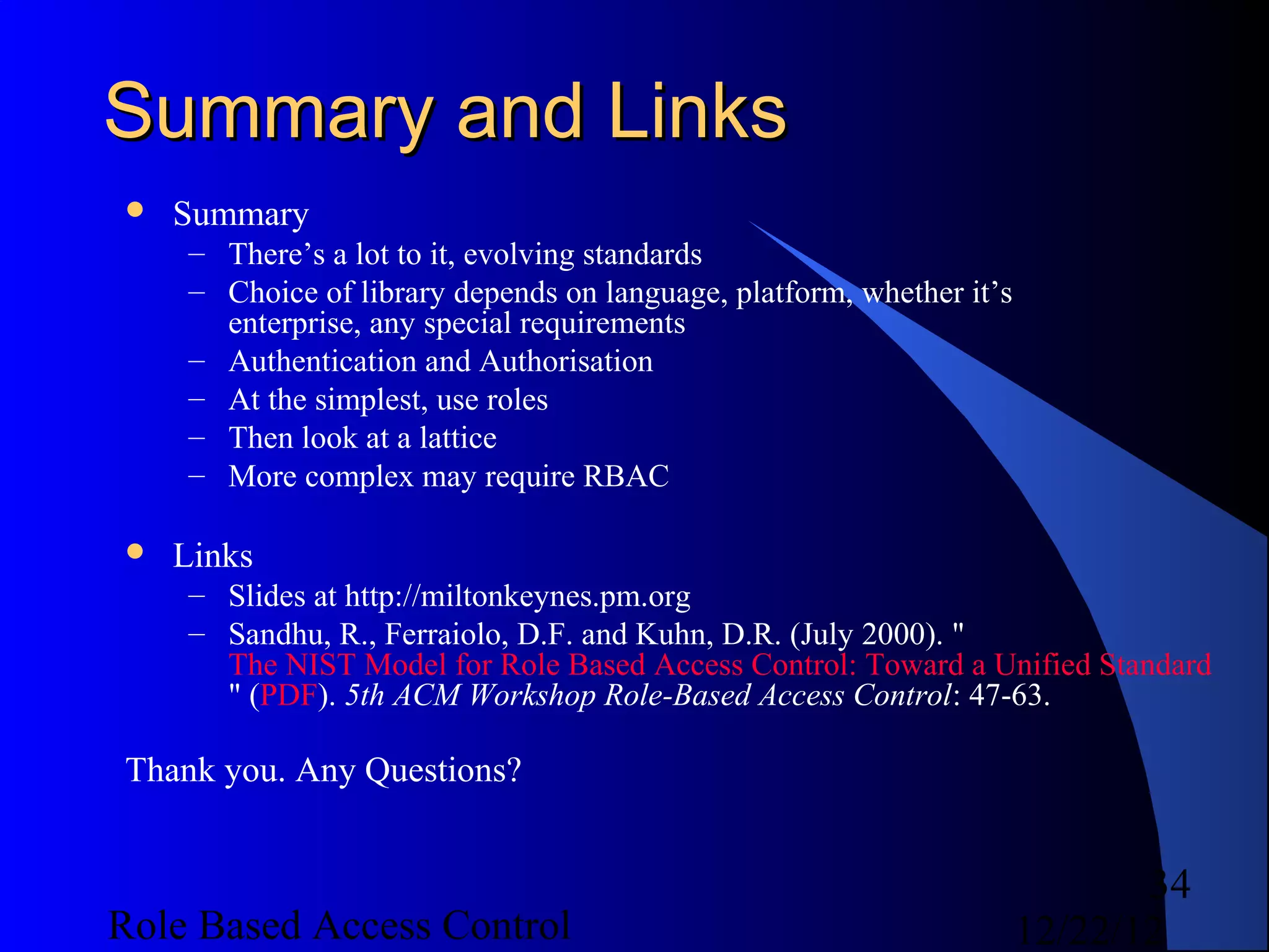 Summary and Links
   Summary
    – There’s a lot to it, evolving standards
    – Choice of library depends on language, platform, whether it’s
      enterprise, any special requirements
    – Authentication and Authorisation
    – At the simplest, use roles
    – Then look at a lattice
    – More complex may require RBAC

   Links
    – Slides at http://miltonkeynes.pm.org
    – Sandhu, R., Ferraiolo, D.F. and Kuhn, D.R. (July 2000). "
      The NIST Model for Role Based Access Control: Toward a Unified Standard
      " (PDF). 5th ACM Workshop Role-Based Access Control: 47-63.

Thank you. Any Questions?


                                                                             34
Role Based Access Control                                             12/22/12
 