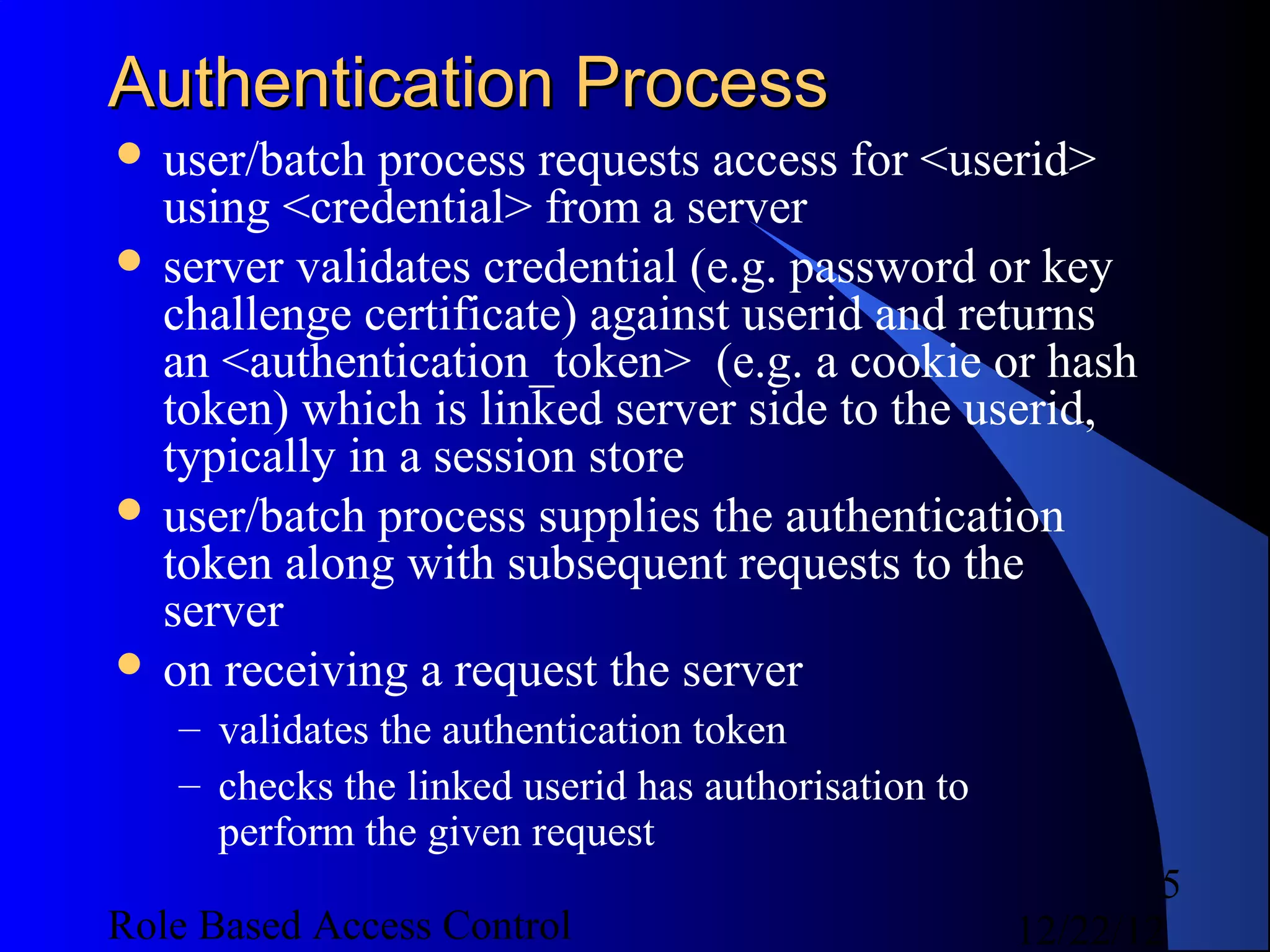 Authentication Process
 user/batch  process requests access for <userid>
  using <credential> from a server
 server validates credential (e.g. password or key
  challenge certificate) against userid and returns
  an <authentication_token> (e.g. a cookie or hash
  token) which is linked server side to the userid,
  typically in a session store
 user/batch process supplies the authentication
  token along with subsequent requests to the
  server
 on receiving a request the server
   – validates the authentication token
   – checks the linked userid has authorisation to
     perform the given request
                                                             5
Role Based Access Control                            12/22/12
 
