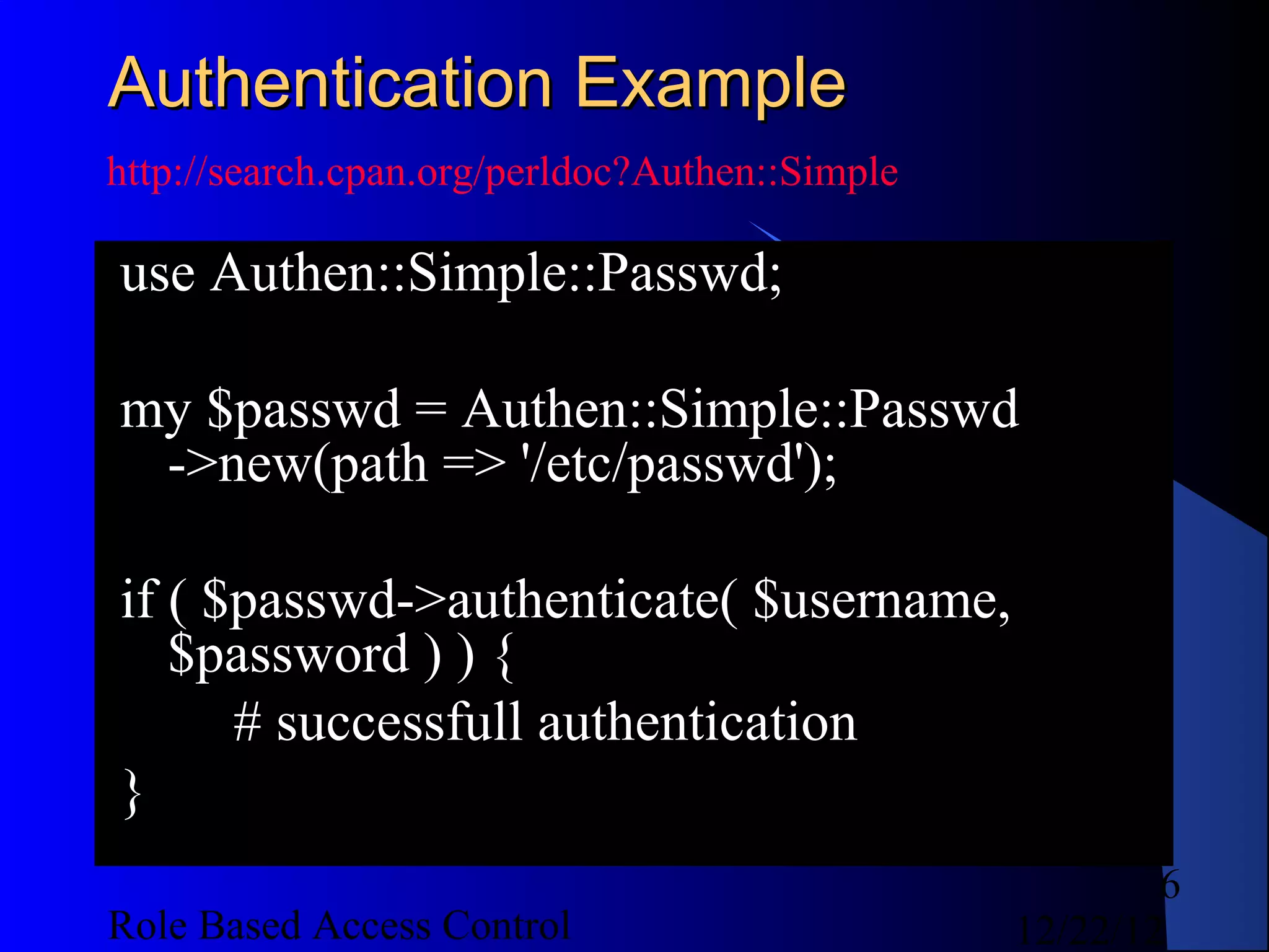 Authentication Example
http://search.cpan.org/perldoc?Authen::Simple

use Authen::Simple::Passwd;

my $passwd = Authen::Simple::Passwd
 ->new(path => '/etc/passwd');

if ( $passwd->authenticate( $username,
   $password ) ) {
      # successfull authentication
}
                                                        6
Role Based Access Control                       12/22/12
 
