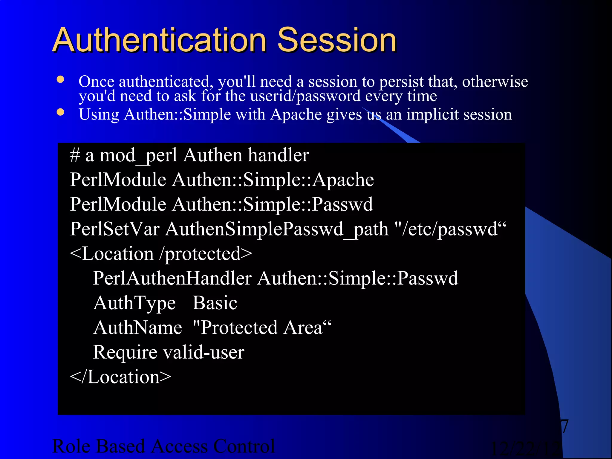 Authentication Session
   Once authenticated, you'll need a session to persist that, otherwise
    you'd need to ask for the userid/password every time
   Using Authen::Simple with Apache gives us an implicit session

    # a mod_perl Authen handler
    PerlModule Authen::Simple::Apache
    PerlModule Authen::Simple::Passwd
    PerlSetVar AuthenSimplePasswd_path "/etc/passwd“
    <Location /protected>
       PerlAuthenHandler Authen::Simple::Passwd
       AuthType Basic
       AuthName "Protected Area“
       Require valid-user
    </Location>

                                                                          7
Role Based Access Control                                         12/22/12
 