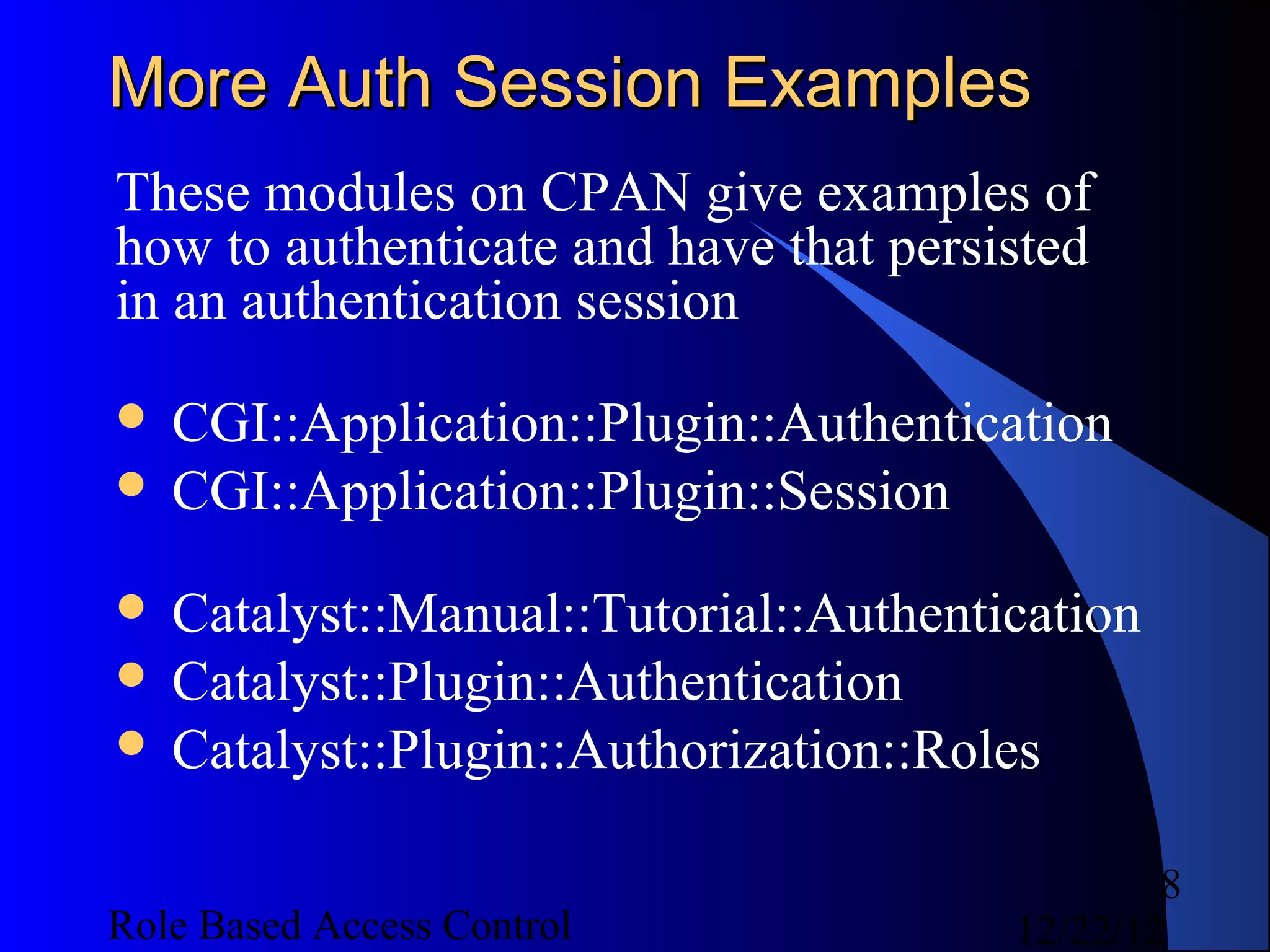 More Auth Session Examples
These modules on CPAN give examples of
how to authenticate and have that persisted
in an authentication session
 CGI::Application::Plugin::Authentication
 CGI::Application::Plugin::Session

 Catalyst::Manual::Tutorial::Authentication
 Catalyst::Plugin::Authentication
 Catalyst::Plugin::Authorization::Roles


                                               8
Role Based Access Control              12/22/12
 