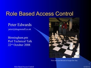 Role Based Access Control
Peter Edwards
peter@dragonstaff.co.uk


Birmingham.pm
Perl Technical Talk
22nd October 2008




                                  Peter and Léon Brocard at Google Dev Day

                                                                                   1
      Role Based Access Control                                              12/22/12
 