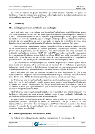 Data da emissão: 22 de junho de 2012 RBAC nº 61
Emenda n° 00
Origem: SSO 11/89
(f) Todas as licenças de pilotos brasileiros que forem emitidas, validadas ou quando as
habilitações forem revalidadas terão averbadas a observação relativa à proficiência linguística do
piloto na língua portuguesa (“Português Nível 6”).
61.11 [Reservado]
61.13 Solicitação de licenças, certificados e/ou habilitações
(a) A solicitação para a concessão de uma licença/certificado e/ou de uma habilitação de acordo
com este Regulamento deve ser feita por meio de preenchimento de formulário próprio, apresentado
à ANAC, o qual deve ser enviado por via eletrônica disponibilizada pela ANAC, após o requerente
ter atendido aos requisitos de idade, grau de instrução, aptidão psicofísica, conhecimentos teóricos,
instrução de voo, experiência de voo e aprovação em exame de proficiência previstos neste
Regulamento, correspondentes à licença/certificado e/ou habilitação requerida. Para tanto:
(1) o requisito de conhecimentos teóricos é atendido mediante a realização, pelo requerente,
de um exame teórico envolvendo os assuntos pertinentes à qualificação requerida, conforme
previsto neste Regulamento, após ter realizado, com aproveitamento, um curso específico em
instituição certificada nos termos do RBHA 141, ou RBAC que venha a substituí-lo, ou em centro
de treinamento certificado nos termos do RBHA 142, ou RBAC que venha a substituí-lo, e com
autorização vigente. Desta forma, para prestar exame de conhecimentos teóricos, é compulsória a
prévia conclusão, com aprovação, do correspondente curso autorizado pela ANAC; e
(2) o solicitante que não obtiver aprovação no exame de proficiência somente poderá prestar
novo exame após realizar, sob a supervisão de um instrutor de voo habilitado e qualificado,
treinamento corretivo relativo às deficiências que provocaram a sua reprovação, podendo repetir tal
procedimento tantas vezes quantas forem necessárias até sua aprovação ou desistência.
(b) O solicitante que reúna os requisitos estabelecidos neste Regulamento faz jus a uma
licença/certificado apropriado com suas correspondentes habilitações, desde que não conste em seu
nome débitos com a ANAC decorrentes de multas, inscritos na Dívida Ativa da União.
(c) O titular de uma licença/certificado expedido em conformidade com este Regulamento, que
tenha tido essa licença/certificado cassado, somente pode requerer nova licença/certificado após
decorridos pelo menos 2 (dois) anos da data do ato administrativo que determinou a cassação do
documento, e desde que fique comprovado que os motivos que levaram à cassação não mais
existam ou não produzam mais efeito.
(d) O titular de uma licença/certificado expedido em conformidade com este Regulamento, com
habilitações suspensas, não pode requerer qualquer outra licença, certificado, habilitação ou
averbação de qualificação enquanto vigorar alguma suspensão.
(e) O solicitante de uma licença ou certificado que tenha atendido a todos os requisitos deste
regulamento, inclusive aprovação no exame de proficiência, fará jus a emissão de uma
licença/certificado provisório válida por um período de 90 (noventa) dias a partir da data da sua
emissão. A emissão da licença/certificado provisório será automaticamente revogada se for
constatada alguma irregularidade.
61.15 Autorização específica para realização de voo
(a) Pode ser concedida autorização específica para realização de voos nos casos de:
 