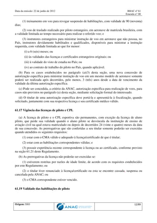 Data da emissão: 22 de junho de 2012 RBAC nº 61
Emenda n° 00
Origem: SSO 12/89
(1) treinamento em voo para revogar suspensão de habilitações, com validade de 90 (noventa)
dias;
(2) voo de traslado realizado por piloto estrangeiro, em aeronave de matrícula brasileira, com
a validade limitada ao tempo necessário para realizar o referido voo; e
(3) instrutores estrangeiros para ministrar instrução de voo em aeronave que não possua, no
País, instrutores devidamente habilitados e qualificados, disponíveis para ministrar a instrução
requerida, com validade limitada ao que for menor:
(i) a 6 (seis) meses; ou
(ii) às validades das licenças e certificados estrangeiros originais; ou
(iii) à validade do visto de estadia no País; ou
(iv) ao contrato de trabalho do piloto no País, quando aplicável.
(b) Para os casos estabelecidos no parágrafo (a)(3) desta seção, uma nova concessão de
autorização específica para ministrar instrução de voo em um mesmo modelo de aeronave somente
poderá ser realizada após decorridos, pelo menos, 3 (três) anos desde a data de vencimento da
validade da última autorização específica.
(c) Pode ser concedida, a critério da ANAC, autorização específica para realização de voos, para
casos não previstos no parágrafo (a) desta seção, mediante solicitação formal do interessado.
(d) O titular de uma autorização específica deve portá-la e apresentá-la à fiscalização, quando
solicitado, juntamente com sua respectiva licença e seu certificado médico válido.
61.17 Vigência das licenças de piloto e CPL
(a) A licença de piloto e o CPL esportiva são permanentes, com exceção da licença de aluno
piloto, que perde sua validade quando o aluno piloto se desvincula da instituição de ensino de
aviação civil na qual estava matriculado ou depois de decorridos 24 (vinte e quatro) meses da data
de sua concessão. As prerrogativas que são conferidas a seu titular somente poderão ser exercidas
quando atendidos os seguintes requisitos:
(1) estar com o CMA válido e adequado à licença/certificado de que é titular;
(2) estar com as habilitações correspondentes válidas; e
(3) possuir experiência recente correspondente à licença ou ao certificado, conforme previsto
na seção 61.21 deste Regulamento.
(b) As prerrogativas da licença não poderão ser exercidas se:
(1) estiverem restritas por razões de idade limite, de acordo com os requisitos estabelecidos
por este Regulamento; ou
(2) o titular tiver renunciado à licença/certificado ou esta se encontre cassada, suspensa ou
cancelada pela ANAC; ou
(3) o CMA correspondente estiver vencido.
61.19 Validade das habilitações de piloto
 