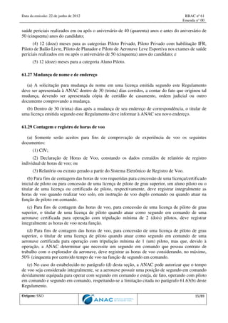 Data da emissão: 22 de junho de 2012 RBAC nº 61
Emenda n° 00
Origem: SSO 15/89
saúde periciais realizados em ou após o aniversário de 40 (quarenta) anos e antes do aniversário de
50 (cinquenta) anos do candidato;
(4) 12 (doze) meses para as categorias Piloto Privado, Piloto Privado com habilitação IFR,
Piloto de Balão Livre, Piloto de Planador e Piloto de Aeronave Leve Esportiva nos exames de saúde
periciais realizados em ou após o aniversário de 50 (cinquenta) anos do candidato; e
(5) 12 (doze) meses para a categoria Aluno Piloto.
61.27 Mudança de nome e de endereço
(a) A solicitação para mudança de nome em uma licença emitida segundo este Regulamento
deve ser apresentada à ANAC dentro de 30 (trinta) dias corridos, a contar do fato que originou tal
mudança, devendo ser apresentada cópia de certidão de casamento, ordem judicial ou outro
documento comprovando a mudança.
(b) Dentro de 30 (trinta) dias após a mudança de seu endereço de correspondência, o titular de
uma licença emitida segundo este Regulamento deve informar à ANAC seu novo endereço.
61.29 Contagem e registro de horas de voo
(a) Somente serão aceitos para fins de comprovação de experiência de voo os seguintes
documentos:
(1) CIV;
(2) Declaração de Horas de Voo, constando os dados extraídos de relatório de registro
individual de horas de voo; ou
(3) Relatório ou extrato gerado a partir do Sistema Eletrônico de Registro de Voo.
(b) Para fins de contagem das horas de voo requeridas para concessão de uma licença/certificado
inicial de piloto ou para concessão de uma licença de piloto de grau superior, um aluno piloto ou o
titular de uma licença ou certificado de piloto, respectivamente, deve registrar integralmente as
horas de voo quando realizar voo solo, em instrução de voo duplo comando ou quando atuar na
função de piloto em comando.
(c) Para fins de contagem das horas de voo, para concessão de uma licença de piloto de grau
superior, o titular de uma licença de piloto quando atuar como segundo em comando de uma
aeronave certificada para operação com tripulação mínima de 2 (dois) pilotos, deve registrar
integralmente as horas de voo nesta função.
(d) Para fins de contagem das horas de voo, para concessão de uma licença de piloto de grau
superior, o titular de uma licença de piloto quando atuar como segundo em comando de uma
aeronave certificada para operação com tripulação mínima de 1 (um) piloto, mas que, devido à
operação, a ANAC determinar que necessite um segundo em comando que possua contrato de
trabalho com o explorador da aeronave, deve registrar as horas de voo considerando, no máximo,
50% (cinquenta por cento)do tempo de voo na função de segundo em comando.
(e) No caso do estabelecido no parágrafo (d) desta seção, a ANAC pode autorizar que o tempo
de voo seja considerado integralmente, se a aeronave possuir uma posição de segundo em comando
devidamente equipada para operar com segundo em comando e esteja, de fato, operando com piloto
em comando e segundo em comando, respeitando-se a limitação citada no parágrafo 61.63(b) deste
Regulamento.
 