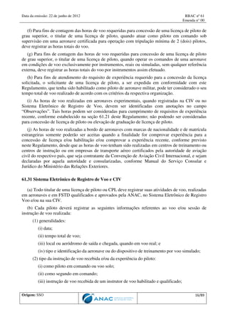 Data da emissão: 22 de junho de 2012 RBAC nº 61
Emenda n° 00
Origem: SSO 16/89
(f) Para fins de contagem das horas de voo requeridas para concessão de uma licença de piloto de
grau superior, o titular de uma licença de piloto, quando atuar como piloto em comando sob
supervisão em uma aeronave certificada para operação com tripulação mínima de 2 (dois) pilotos,
deve registrar as horas totais do voo.
(g) Para fins de contagem das horas de voo requeridas para concessão de uma licença de piloto
de grau superior, o titular de uma licença de piloto, quando operar os comandos de uma aeronave
em condições de voo exclusivamente por instrumentos, reais ou simuladas, sem qualquer referência
externa, deve registrar as horas totais do voo por instrumentos assim efetuado.
(h) Para fins de atendimento do requisito de experiência requerido para a concessão da licença
solicitada, o solicitante de uma licença de piloto, a ser expedida em conformidade com este
Regulamento, que tenha sido habilitado como piloto de aeronave militar, pode ter considerado o seu
tempo total de voo realizado de acordo com os critérios da respectiva organização.
(i) As horas de voo realizadas em aeronaves experimentais, quando registradas na CIV ou no
Sistema Eletrônico de Registro de Voo, devem ser identificadas com anotações no campo
“Observações”. Tais horas podem ser consideradas para cumprimento de requisitos de experiência
recente, conforme estabelecido na seção 61.21 deste Regulamento; não podendo ser consideradas
para concessão de licença de piloto ou elevação de graduação de licença de piloto.
(j) As horas de voo realizadas a bordo de aeronaves com marcas de nacionalidade e de matrícula
estrangeiras somente poderão ser aceitas quando a finalidade for comprovar experiência para a
concessão de licença e/ou habilitação e/ou comprovar a experiência recente, conforme previsto
neste Regulamento, desde que as horas de voo tenham sido realizadas em centros de treinamento ou
centros de instrução ou em empresas de transporte aéreo certificados pela autoridade de aviação
civil do respectivo país, que seja contratante da Convenção de Aviação Civil Internacional, e sejam
declaradas por aquela autoridade e consularizadas, conforme Manual do Serviço Consular e
Jurídico do Ministério das Relações Exteriores.
61.31 Sistema Eletrônico de Registro de Voo e CIV
(a) Todo titular de uma licença de piloto ou CPL deve registrar suas atividades de voo, realizadas
em aeronaves e em FSTD qualificados e aprovados pela ANAC, no Sistema Eletrônico de Registro
Voo e/ou na sua CIV.
(b) Cada piloto deverá registrar as seguintes informações referentes ao voo e/ou sessão de
instrução de voo realizada:
(1) generalidades:
(i) data;
(ii) tempo total de voo;
(iii) local ou aeródromo de saída e chegada, quando em voo real; e
(iv) tipo e identificação da aeronave ou do dispositivo de treinamento por voo simulado;
(2) tipo da instrução de voo recebida e/ou da experiência do piloto:
(i) como piloto em comando ou voo solo;
(ii) como segundo em comando;
(iii) instrução de voo recebida de um instrutor de voo habilitado e qualificado;
 