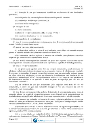 Data da emissão: 22 de junho de 2012 RBAC nº 61
Emenda n° 00
Origem: SSO 17/89
(iv) instrução de voo por instrumentos recebida de um instrutor de voo habilitado e
qualificado;
(v) instrução de voo em um dispositivo de treinamento por voo simulado;
(vi) composição de tripulação (balão livre); e
(vii) outras horas como piloto; e
(3) condições de voo:
(i) diurno ou noturno;
(ii) horas de voo por instrumentos (IFR) ou visual (VFR); e
(iii) condições simuladas de voo por instrumentos.
(c) Registro das horas de voo na função:
(1) hora de voo solo: um piloto deve registrar, como hora de voo solo, exclusivamente aquela
na qual é o único ocupante da aeronave;
(2) hora de voo como piloto em comando:
(i) o piloto deve registrar as horas de voo realizadas como piloto em comando somente
quando se encontre atuando como piloto em comando da aeronave; e
(ii) o instrutor de voo deve registrar as horas de voo realizadas como piloto em comando o
tempo em que estiver atuando como instrutor de voo;
(3) hora de voo como segundo em comando: um piloto deve registrar todas as horas de voo
como segundo em comando, em conformidade com o previsto na seção 61.29 deste Regulamento;
(4) hora de voo por instrumentos:
(i) um piloto deve registrar, como hora de voo por instrumentos, aquela realizada por
referência exclusiva aos instrumentos da aeronave, sem pontos externos de referência, em condições
de voo reais ou simuladas. A hora de voo por instrumentos pode ser computada, também, quando
um piloto opera, sem referências externas, um dispositivo de treinamento para simulação de voo
qualificado e aprovado pela ANAC. Os registros devem incluir o local e o tipo de cada aproximação
por instrumentos realizada e, se aplicável, o nome do piloto de segurança para cada voo por
instrumentos simulado; e
(ii) um instrutor de voo por instrumentos pode registrar como hora de voo por
instrumentos, o tempo em que atua realizando instrução de voo em condições de voo por
instrumentos reais ou simuladas; e
(5) hora de voo em instrução: todas as horas de instrução de voo registradas como horas de
instrução, seja de voo visual, de voo por instrumentos ou em dispositivos de treinamento por voo
simulado, devem ser certificadas pelo instrutor de voo que tenha ministrado a referida instrução:
(i) as horas de voo realizadas em instrução devem ser registradas pelo instrutor de voo que
ministrou a instrução, informando um resumo da instrução, a liberação do aluno piloto para realizar
voo solo (quando aplicável), o CANAC, nome e assinatura;
(ii) as horas realizadas no exame de proficiência devem ser registradas pelo INSPAC ou
examinador credenciado responsável por tal exame, que informará se o aluno piloto foi aprovado ou
reprovado, seu CANAC, nome e assinatura;
(iii) as pessoas citadas nos parágrafos (c)(5)(i) e (c)(5)(ii) desta seção que preencherem ou
endossarem um lançamento no Sistema Eletrônico de Registro de Voo ou na CIV com informações
 