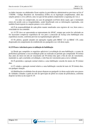 Data da emissão: 22 de junho de 2012 RBAC nº 61
Emenda n° 00
Origem: SSO 18/89
ou dados inexatos ou adulterados ficam sujeitas às providências administrativas previstas na Lei nº
7.565/86 - Código Brasileiro de Aeronáutica (CBA) ou na legislação complementar, além das
sanções penais e civis cabíveis, uma vez que tal fato poderá comprometer a segurança de voo; e
(iv) uma vez comprovado, no caso do parágrafo (c)(5)(iii) desta seção, que o instruendo
estava de acordo com as irregularidades, sendo beneficiado com as informações registradas, este
também ficará exposto às sanções penais e civis cabíveis.
(d) É da responsabilidade de cada piloto manter atualizados seus registros de voo, bem como a
veracidade de seu conteúdo.
(e) A CIV deve ser apresentada ao representante da ANAC, sempre que assim for solicitado ou
for necessário comprovar experiência de voo para a concessão de licença e/ou habilitação e/ou
experiência recente, conforme previsto na regulamentação aplicável.
(f) Os pilotos, quando atuando em operações regidas pelo RBAC 121 ou RBAC 135, estão
dispensados do cumprimento do estabelecido nos parágrafos (a) e (d) desta seção.
61.33 Prazo e tolerância para revalidação de habilitação
(a) Desde que cumpridos os requisitos aplicáveis à revalidação de uma habilitação, o exame de
proficiência pertinente a essa revalidação pode ser realizado no período que compreende 30 (trinta)
dias antes do início do mês de vencimento até 30 (trinta) dias após o fim do mês de vencimento,
mantendo-se, após concluída a revalidação, o mês base de vencimento para a nova validade.
(b) É permitida a operação normal relativa a uma habilitação vencida há menos de 30 (trinta)
dias.
(c) É vedada a operação normal relativa a uma habilitação vencida há mais de 30 (trinta) dias,
em qualquer situação.
(d) Habilitações revalidadas fora do prazo disposto no parágrafo (a) desta seção terão seus prazos
de validades contados a partir do mês de aprovação do piloto no exame de proficiência, conforme
disposto na letra (a) da seção 61.19.
 