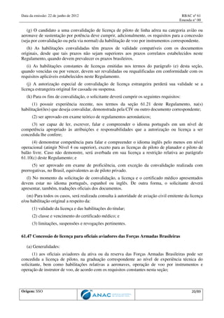 Data da emissão: 22 de junho de 2012 RBAC nº 61
Emenda n° 00
Origem: SSO 20/89
(g) O candidato a uma convalidação de licença de piloto de linha aérea na categoria avião ou
aeronave de sustentação por potência deve cumprir, adicionalmente, os requisitos para a concessão
(seja por convalidação ou pela via normal) da habilitação de voo por instrumentos correspondente.
(h) As habilitações convalidadas têm prazos de validade compatíveis com os documentos
originais, desde que tais prazos não sejam superiores aos prazos correlatos estabelecidos neste
Regulamento, quando devem prevalecer os prazos brasileiros.
(i) As habilitações constantes de licenças emitidas nos termos do parágrafo (e) desta seção,
quando vencidas ou por vencer, devem ser revalidadas ou requalificadas em conformidade com os
requisitos aplicáveis estabelecidos neste Regulamento.
(j) A autorização especial de convalidação de licença estrangeira perderá sua validade se a
licença estrangeira original for cassada ou suspensa.
(k) Para os fins de convalidação, o solicitante deverá cumprir os seguintes requisitos:
(1) possuir experiência recente, nos termos da seção 61.21 deste Regulamento, na(s)
habilitação(ões) que deseja convalidar, demonstrada pela CIV ou outro documento correspondente;
(2) ser aprovado em exame teórico de regulamentos aeronáuticos;
(3) ser capaz de ler, escrever, falar e compreender o idioma português em um nível de
competência apropriado às atribuições e responsabilidades que a autorização ou licença a ser
concedida lhe confere;
(4) demonstrar competência para falar e compreender o idioma inglês pelo menos em nível
operacional (atingir Nível 4 ou superior), exceto para as licenças de piloto de planador e piloto de
balão livre. Caso não demonstre, será averbada em sua licença a restrição relativa ao parágrafo
61.10(c) deste Regulamento; e
(5) ser aprovado em exame de proficiência, com exceção da convalidação realizada com
prerrogativas, no Brasil, equivalentes as de piloto privado.
(l) No momento da solicitação de convalidação, a licença e o certificado médico apresentados
devem estar no idioma português, espanhol ou inglês. De outra forma, o solicitante deverá
apresentar, também, traduções oficiais dos documentos.
(m) Para todos os casos, será realizada consulta à autoridade de aviação civil emitente da licença
e/ou habilitação original a respeito da:
(1) validade da licença e das habilitações do titular;
(2) classe e vencimento do certificado médico; e
(3) limitações, suspensões e revogações pertinentes.
61.47 Concessão de licença para oficiais aviadores das Forças Armadas Brasileiras
(a) Generalidades:
(1) aos oficiais aviadores da ativa ou da reserva das Forças Armadas Brasileiras pode ser
concedida a licença de piloto, na graduação correspondente ao nível de experiência técnica do
solicitante, bem como habilitações relativas a aeronaves, operação de voo por instrumentos e
operação de instrutor de voo, de acordo com os requisitos constantes nesta seção;
 