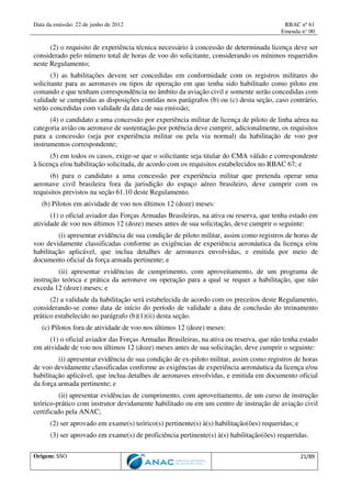 Data da emissão: 22 de junho de 2012 RBAC nº 61
Emenda n° 00
Origem: SSO 21/89
(2) o requisito de experiência técnica necessário à concessão de determinada licença deve ser
considerado pelo número total de horas de voo do solicitante, considerando os mínimos requeridos
neste Regulamento;
(3) as habilitações devem ser concedidas em conformidade com os registros militares do
solicitante para as aeronaves ou tipos de operação em que tenha sido habilitado como piloto em
comando e que tenham correspondência no âmbito da aviação civil e somente serão concedidas com
validade se cumpridas as disposições contidas nos parágrafos (b) ou (c) desta seção, caso contrário,
serão concedidas com validade da data de sua emissão;
(4) o candidato a uma concessão por experiência militar de licença de piloto de linha aérea na
categoria avião ou aeronave de sustentação por potência deve cumprir, adicionalmente, os requisitos
para a concessão (seja por experiência militar ou pela via normal) da habilitação de voo por
instrumentos correspondente;
(5) em todos os casos, exige-se que o solicitante seja titular do CMA válido e correspondente
à licença e/ou habilitação solicitada, de acordo com os requisitos estabelecidos no RBAC 67; e
(6) para o candidato a uma concessão por experiência militar que pretenda operar uma
aeronave civil brasileira fora da jurisdição do espaço aéreo brasileiro, deve cumprir com os
requisitos previstos na seção 61.10 deste Regulamento.
(b) Pilotos em atividade de voo nos últimos 12 (doze) meses:
(1) o oficial aviador das Forças Armadas Brasileiras, na ativa ou reserva, que tenha estado em
atividade de voo nos últimos 12 (doze) meses antes de sua solicitação, deve cumprir o seguinte:
(i) apresentar evidência de sua condição de piloto militar, assim como registros de horas de
voo devidamente classificadas conforme as exigências de experiência aeronáutica da licença e/ou
habilitação aplicável, que inclua detalhes de aeronaves envolvidas, e emitida por meio de
documento oficial da força armada pertinente; e
(ii) apresentar evidências de cumprimento, com aproveitamento, de um programa de
instrução teórica e prática da aeronave ou operação para a qual se requer a habilitação, que não
exceda 12 (doze) meses; e
(2) a validade da habilitação será estabelecida de acordo com os preceitos deste Regulamento,
considerando-se como data de início do período de validade a data de conclusão do treinamento
prático estabelecido no parágrafo (b)(1)(ii) desta seção.
(c) Pilotos fora de atividade de voo nos últimos 12 (doze) meses:
(1) o oficial aviador das Forças Armadas Brasileiras, na ativa ou reserva, que não tenha estado
em atividade de voo nos últimos 12 (doze) meses antes de sua solicitação, deve cumprir o seguinte:
(i) apresentar evidência de sua condição de ex-piloto militar, assim como registros de horas
de voo devidamente classificadas conforme as exigências de experiência aeronáutica da licença e/ou
habilitação aplicável, que inclua detalhes de aeronaves envolvidas, e emitida em documento oficial
da força armada pertinente; e
(ii) apresentar evidências de cumprimento, com aproveitamento, de um curso de instrução
teórico-prático com instrutor devidamente habilitado ou em um centro de instrução de aviação civil
certificado pela ANAC;
(2) ser aprovado em exame(s) teórico(s) pertinente(s) à(s) habilitação(ões) requeridas; e
(3) ser aprovado em exame(s) de proficiência pertinente(s) à(s) habilitação(ões) requeridas.
 