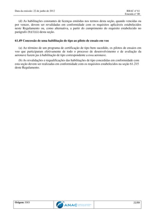 Data da emissão: 22 de junho de 2012 RBAC nº 61
Emenda n° 00
Origem: SSO 22/89
(d) As habilitações constantes de licenças emitidas nos termos desta seção, quando vencidas ou
por vencer, devem ser revalidadas em conformidade com os requisitos aplicáveis estabelecidos
neste Regulamento ou, como alternativa, a partir do cumprimento do requisito estabelecido no
parágrafo (b)(1)(ii) desta seção.
61.49 Concessão de uma habilitação de tipo ao piloto de ensaio em voo
(a) Ao término de um programa de certificação de tipo bem sucedido, os pilotos de ensaios em
voo que participaram efetivamente de todo o processo de desenvolvimento e de avaliação da
aeronave fazem jus à habilitação de tipo correspondente a essa aeronave.
(b) As revalidações e requalificações das habilitações de tipo concedidas em conformidade com
esta seção devem ser realizadas em conformidade com os requisitos estabelecidos na seção 61.215
deste Regulamento.
 