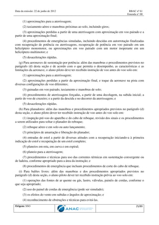 Data da emissão: 22 de junho de 2012 RBAC nº 61
Emenda n° 00
Origem: SSO 25/89
(1) aproximações para a aterrissagem;
(2) taxiamento aéreo e manobras próximas ao solo, incluindo giros;
(3) aproximações perdidas a partir de uma aterrissagem com aproximação em voo pairado e a
partir de uma aproximação final;
(4) procedimentos de emergências simuladas, incluindo descidas em autorrotação finalizadas
com recuperação de potência ou aterrissagens, recuperação de potência em voo pairado em um
helicóptero monomotor, ou aproximações em voo pairado com um motor inoperante em um
helicóptero multimotor; e
(5) desacelerações rápidas.
(g) Para aeronaves de sustentação por potência: além das manobras e procedimentos previstos no
parágrafo (d) desta seção e de acordo com o que permita o desempenho, as características e as
limitações da aeronave, o aluno piloto deve ter recebido instrução de voo antes do voo solo em:
(1) aproximações para a aterrissagem;
(2) aproximações perdidas a partir da aproximação final, e toque da aeronave na pista com
diversas configurações de voo diferentes;
(3) guinadas em voo pairado, taxiamento e manobras de solo;
(4) procedimentos de aterrissagens forçadas, a partir de uma decolagem, na subida inicial; a
partir do voo de cruzeiro; e a partir da descida e no decorrer da aterrissagem; e
(5) desacelerações rápidas.
(h) Para planadores: além das manobras e procedimentos apropriados previstos no parágrafo (d)
desta seção, o aluno piloto dever ter recebido instrução de voo antes do voo solo em:
(1) inspeção pré-voo do aparelho e do cabo de reboque, revisão dos sinais e os procedimentos
a serem utilizados para soltar o planador do reboque;
(2) reboque aéreo e em solo ou auto lançamento;
(3) princípios de amarração e liberação do planador;
(4) entradas de estol a partir de diversas atitudes com a recuperação iniciando-a à primeira
indicação do estol e recuperação de um estol completo;
(5) planeios em reta, em curva e em espiral;
(6) planeio para a aterrissagem;
(7) procedimentos e técnicas para uso das correntes térmicas em sustentação convergente ou
de ladeira, conforme apropriado para a área da instrução; e
(8) procedimentos de emergência que incluam procedimentos de corte do cabo de reboque.
(i) Para balões livres: além das manobras e dos procedimentos apropriados previstos no
parágrafo (d) desta seção, o aluno piloto dever ter recebido instrução prévia ao voo solo em:
(1) operações das fontes de ar quente ou gás, lastro, válvulas, painéis de cordas, conforme o
que seja apropriado;
(2) uso do painel de cordas de emergência (pode ser simulado);
(3) os efeitos do vento em subidas e ângulos de aproximação; e
(4) reconhecimento de obstruções e técnicas para evitá-las.
 