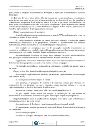 Data da emissão: 22 de junho de 2012 RBAC nº 61
Emenda n° 00
Origem: SSO 27/89
ponto, exceto o aeroporto ou aeródromo de decolagem, a menos que o aluno reúna os requisitos
desta seção.
(b) Instrução de voo: o aluno piloto, além da instrução de voo em manobras e procedimentos
antes do voo solo, deve ter recebido a instrução dada por seu instrutor de voo das manobras e
procedimentos apropriados desta seção em relação à licença a que aspira. Adicionalmente, um
aluno piloto deve demonstrar um nível aceitável de desempenho, a juízo do instrutor de voo que
indicará em seus registros de voo (Sistema Eletrônico de Registro de Voo ou CIV), a realização das
manobras e procedimentos de pilotagem abaixo indicadas:
(1) para todas as categorias de aeronaves:
(i) a utilização das cartas aeronáuticas para a navegação VFR usando navegação visual e a
estimada com a ajuda de uma bússola;
(ii) comportamento da aeronave em voo de navegação, obtenção e análise dos reportes
meteorológicos aeronáuticos e os prognósticos, incluindo o reconhecimento das situações
meteorológicas críticas e estimativa de visibilidade enquanto esteja em voo;
(iii) condições de emergências em voo de navegação, incluindo procedimentos ao
encontrar-se perdido em voo, condições meteorológicas adversas e procedimentos de aproximações
e aterrissagens de emergências simuladas fora de aeródromo ou aeroportos;
(iv) procedimentos de circuito de tráfego aéreo, incluindo chegadas e saídas normais da
área, precauções contra a turbulência de esteira e maneiras de evitar colisões no ar;
(v) problemas operacionais de reconhecimento associados com as diferentes características
do terreno em áreas geográficas nas quais se vai efetuar o voo de navegação; e
(vi) operação apropriada dos instrumentos e equipamentos instalados na aeronave que se
vai operar;
(2) para aviões, além do estabelecido no parágrafo (b)(1) desta seção:
(i) decolagens de pistas curtas e paralelas, aproximações e procedimentos de aterrissagens
com vento de través;
(ii) decolagens com melhor ângulo de subida;
(iii) identificar os princípios de controle e de manobras somente por referência dos
instrumentos de voo, incluindo voo reto e nivelado, curvas, descidas, subidas, e o uso de
radiocomunicação e as diretivas do controle de tráfego aéreo;
(iv) o uso de rádio para a navegação VFR e as comunicações bilaterais; e
(v) para aqueles alunos pilotos que desejem as qualificações de voo noturno, os
procedimentos do voo noturno incluindo decolagens, aterrissagens e aproximações perdidas;
(3) para helicóptero, além do estabelecido no parágrafo (b)(1) desta seção e observadas as
limitações da aeronave que se vai operar:
(i) procedimentos de decolagens e aterrissagens em lugares de grande altitude;
(ii) aproximações suaves e aproximações com grande ângulo de descida até a aterrissagem
em voo pairado;
(iii) desaceleração rápida; e
(iv) o uso de rádio para a navegação VFR e as comunicações bilaterais;
 