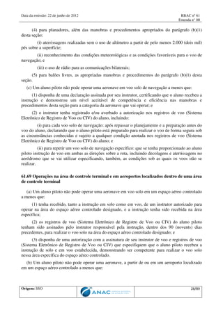 Data da emissão: 22 de junho de 2012 RBAC nº 61
Emenda n° 00
Origem: SSO 28/89
(4) para planadores, além das manobras e procedimentos apropriados do parágrafo (b)(1)
desta seção:
(i) aterrissagens realizadas sem o uso de altímetro a partir de pelo menos 2.000 (dois mil)
pés sobre a superfície;
(ii) reconhecimento das condições meteorológicas e as condições favoráveis para o voo de
navegação; e
(iii) o uso de rádio para as comunicações bilaterais;
(5) para balões livres, as apropriadas manobras e procedimentos do parágrafo (b)(1) desta
seção.
(c) Um aluno piloto não pode operar uma aeronave em voo solo de navegação a menos que:
(1) disponha de uma declaração assinada por seu instrutor, certificando que o aluno recebeu a
instrução e demonstrou um nível aceitável de competência e eficiência nas manobras e
procedimentos desta seção para a categoria da aeronave que vai operar; e
(2) o instrutor tenha registrado e/ou averbado a autorização nos registros de voo (Sistema
Eletrônico de Registro de Voo ou CIV) do aluno, incluindo:
(i) para cada voo solo de navegação: após repassar o planejamento e a preparação antes do
voo do aluno, declarando que o aluno piloto está preparado para realizar o voo de forma segura sob
as circunstâncias conhecidas e sujeito a qualquer condição anotada nos registros de voo (Sistema
Eletrônico de Registro de Voo ou CIV) do aluno; e
(ii) para repetir um voo solo de navegação específico: que se tenha proporcionado ao aluno
piloto instrução de voo em ambas as direções sobre a rota, incluindo decolagens e aterrissagens no
aeródromo que se vai utilizar especificando, também, as condições sob as quais os voos irão se
realizar.
61.69 Operações na área de controle terminal e em aeroportos localizados dentro de uma área
de controle terminal
(a) Um aluno piloto não pode operar uma aeronave em voo solo em um espaço aéreo controlado
a menos que:
(1) tenha recebido, tanto a instrução em solo como em voo, de um instrutor autorizado para
operar na área do espaço aéreo controlado designado, e a instrução tenha sido recebida na área
específica;
(2) os registros de voo (Sistema Eletrônico de Registro de Voo ou CIV) do aluno piloto
tenham sido assinados pelo instrutor responsável pela instrução, dentro dos 90 (novents) dias
precedentes, para realizar o voo solo na área do espaço aéreo controlado designado; e
(3) disponha de uma autorização com a assinatura de seu instrutor de voo e registros de voo
(Sistema Eletrônico de Registro de Voo ou CIV) que especifiquem que o aluno piloto recebeu a
instrução de solo e em voo estabelecida, demonstrando ser competente para realizar o voo solo
nessa área específica do espaço aéreo controlado.
(b) Um aluno piloto não pode operar uma aeronave, a partir de ou em um aeroporto localizado
em um espaço aéreo controlado a menos que:
 