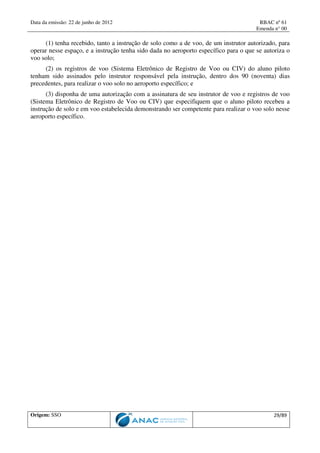Data da emissão: 22 de junho de 2012 RBAC nº 61
Emenda n° 00
Origem: SSO 29/89
(1) tenha recebido, tanto a instrução de solo como a de voo, de um instrutor autorizado, para
operar nesse espaço, e a instrução tenha sido dada no aeroporto específico para o que se autoriza o
voo solo;
(2) os registros de voo (Sistema Eletrônico de Registro de Voo ou CIV) do aluno piloto
tenham sido assinados pelo instrutor responsável pela instrução, dentro dos 90 (noventa) dias
precedentes, para realizar o voo solo no aeroporto específico; e
(3) disponha de uma autorização com a assinatura de seu instrutor de voo e registros de voo
(Sistema Eletrônico de Registro de Voo ou CIV) que especifiquem que o aluno piloto recebeu a
instrução de solo e em voo estabelecida demonstrando ser competente para realizar o voo solo nesse
aeroporto específico.
 