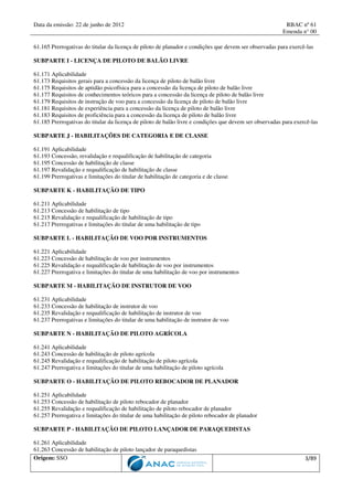 Data da emissão: 22 de junho de 2012 RBAC nº 61
Emenda n° 00
Origem: SSO 3/89
61.165 Prerrogativas do titular da licença de piloto de planador e condições que devem ser observadas para exercê-las
SUBPARTE I - LICENÇA DE PILOTO DE BALÃO LIVRE
61.171 Aplicabilidade
61.173 Requisitos gerais para a concessão da licença de piloto de balão livre
61.175 Requisitos de aptidão psicofísica para a concessão da licença de piloto de balão livre
61.177 Requisitos de conhecimentos teóricos para a concessão da licença de piloto de balão livre
61.179 Requisitos de instrução de voo para a concessão da licença de piloto de balão livre
61.181 Requisitos de experiência para a concessão da licença de piloto de balão livre
61.183 Requisitos de proficiência para a concessão da licença de piloto de balão livre
61.185 Prerrogativas do titular da licença de piloto de balão livre e condições que devem ser observadas para exercê-las
SUBPARTE J - HABILITAÇÕES DE CATEGORIA E DE CLASSE
61.191 Aplicabilidade
61.193 Concessão, revalidação e requalificação de habilitação de categoria
61.195 Concessão de habilitação de classe
61.197 Revalidação e requalificação de habilitação de classe
61.199 Prerrogativas e limitações do titular de habilitação de categoria e de classe
SUBPARTE K - HABILITAÇÃO DE TIPO
61.211 Aplicabilidade
61.213 Concessão de habilitação de tipo
61.215 Revalidação e requalificação de habilitação de tipo
61.217 Prerrogativas e limitações do titular de uma habilitação de tipo
SUBPARTE L - HABILITAÇÃO DE VOO POR INSTRUMENTOS
61.221 Aplicabilidade
61.223 Concessão de habilitação de voo por instrumentos
61.225 Revalidação e requalificação de habilitação de voo por instrumentos
61.227 Prerrogativa e limitações do titular de uma habilitação de voo por instrumentos
SUBPARTE M - HABILITAÇÃO DE INSTRUTOR DE VOO
61.231 Aplicabilidade
61.233 Concessão de habilitação de instrutor de voo
61.235 Revalidação e requalificação de habilitação de instrutor de voo
61.237 Prerrogativas e limitações do titular de uma habilitação de instrutor de voo
SUBPARTE N - HABILITAÇÃO DE PILOTO AGRÍCOLA
61.241 Aplicabilidade
61.243 Concessão de habilitação de piloto agrícola
61.245 Revalidação e requalificação de habilitação de piloto agrícola
61.247 Prerrogativa e limitações do titular de uma habilitação de piloto agrícola
SUBPARTE O - HABILITAÇÃO DE PILOTO REBOCADOR DE PLANADOR
61.251 Aplicabilidade
61.253 Concessão de habilitação de piloto rebocador de planador
61.255 Revalidação e requalificação de habilitação de piloto rebocador de planador
61.257 Prerrogativa e limitações do titular de uma habilitação de piloto rebocador de planador
SUBPARTE P - HABILITAÇÃO DE PILOTO LANÇADOR DE PARAQUEDISTAS
61.261 Aplicabilidade
61.263 Concessão de habilitação de piloto lançador de paraquedistas
 