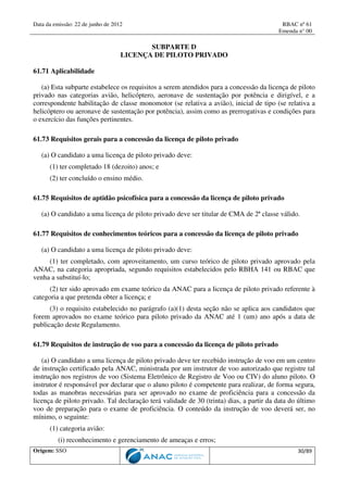 Data da emissão: 22 de junho de 2012 RBAC nº 61
Emenda n° 00
Origem: SSO 30/89
SUBPARTE D
LICENÇA DE PILOTO PRIVADO
61.71 Aplicabilidade
(a) Esta subparte estabelece os requisitos a serem atendidos para a concessão da licença de piloto
privado nas categorias avião, helicóptero, aeronave de sustentação por potência e dirigível, e a
correspondente habilitação de classe monomotor (se relativa a avião), inicial de tipo (se relativa a
helicóptero ou aeronave de sustentação por potência), assim como as prerrogativas e condições para
o exercício das funções pertinentes.
61.73 Requisitos gerais para a concessão da licença de piloto privado
(a) O candidato a uma licença de piloto privado deve:
(1) ter completado 18 (dezoito) anos; e
(2) ter concluído o ensino médio.
61.75 Requisitos de aptidão psicofísica para a concessão da licença de piloto privado
(a) O candidato a uma licença de piloto privado deve ser titular de CMA de 2ª classe válido.
61.77 Requisitos de conhecimentos teóricos para a concessão da licença de piloto privado
(a) O candidato a uma licença de piloto privado deve:
(1) ter completado, com aproveitamento, um curso teórico de piloto privado aprovado pela
ANAC, na categoria apropriada, segundo requisitos estabelecidos pelo RBHA 141 ou RBAC que
venha a substituí-lo;
(2) ter sido aprovado em exame teórico da ANAC para a licença de piloto privado referente à
categoria a que pretenda obter a licença; e
(3) o requisito estabelecido no parágrafo (a)(1) desta seção não se aplica aos candidatos que
forem aprovados no exame teórico para piloto privado da ANAC até 1 (um) ano após a data de
publicação deste Regulamento.
61.79 Requisitos de instrução de voo para a concessão da licença de piloto privado
(a) O candidato a uma licença de piloto privado deve ter recebido instrução de voo em um centro
de instrução certificado pela ANAC, ministrada por um instrutor de voo autorizado que registre tal
instrução nos registros de voo (Sistema Eletrônico de Registro de Voo ou CIV) do aluno piloto. O
instrutor é responsável por declarar que o aluno piloto é competente para realizar, de forma segura,
todas as manobras necessárias para ser aprovado no exame de proficiência para a concessão da
licença de piloto privado. Tal declaração terá validade de 30 (trinta) dias, a partir da data do último
voo de preparação para o exame de proficiência. O conteúdo da instrução de voo deverá ser, no
mínimo, o seguinte:
(1) categoria avião:
(i) reconhecimento e gerenciamento de ameaças e erros;
 