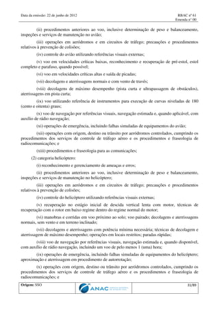 Data da emissão: 22 de junho de 2012 RBAC nº 61
Emenda n° 00
Origem: SSO 31/89
(ii) procedimentos anteriores ao voo, inclusive determinação de peso e balanceamento,
inspeções e serviços de manutenção no avião;
(iii) operações em aeródromos e em circuitos de tráfego; precauções e procedimentos
relativos à prevenção de colisões;
(iv) controle do avião utilizando referências visuais externas;
(v) voo em velocidades críticas baixas, reconhecimento e recuperação de pré-estol, estol
completo e parafuso, quando possível;
(vi) voo em velocidades críticas altas e saída de picadas;
(vii) decolagens e aterrissagens normais e com vento de través;
(viii) decolagens de máximo desempenho (pista curta e ultrapassagem de obstáculos),
aterrissagens em pista curta;
(ix) voo utilizando referência de instrumentos para execução de curvas niveladas de 180
(cento e oitenta) graus;
(x) voo de navegação por referências visuais, navegação estimada e, quando aplicável, com
auxílio de rádio navegação;
(xi) operações de emergência, incluindo falhas simuladas de equipamentos do avião;
(xii) operações com origem, destino ou trânsito por aeródromos controlados, cumprindo os
procedimentos dos serviços de controle de tráfego aéreo e os procedimentos e fraseologia de
radiocomunicações; e
(xiii) procedimentos e fraseologia para as comunicações;
(2) categoria helicóptero:
(i) reconhecimento e gerenciamento de ameaças e erros;
(ii) procedimentos anteriores ao voo, inclusive determinação de peso e balanceamento,
inspeções e serviços de manutenção no helicóptero;
(iii) operações em aeródromos e em circuitos de tráfego; precauções e procedimentos
relativos à prevenção de colisões;
(iv) controle do helicóptero utilizando referências visuais externas;
(v) recuperação no estágio inicial de descida vertical lenta com motor, técnicas de
recuperação com o rotor em baixo regime dentro do regime normal do motor;
(vi) manobras e corridas em voo próximo ao solo; voo pairado; decolagens e aterrissagens
normais, sem vento e em terreno inclinado;
(vii) decolagens e aterrissagens com potência mínima necessária; técnicas de decolagem e
aterrissagem de máximo desempenho; operações em locais restritos; paradas rápidas;
(viii) voo de navegação por referências visuais, navegação estimada e, quando disponível,
com auxílio de rádio navegação, incluindo um voo de pelo menos 1 (uma) hora;
(ix) operações de emergência, incluindo falhas simuladas de equipamentos do helicóptero;
aproximação e aterrissagem em procedimento de autorrotação;
(x) operações com origem, destino ou trânsito por aeródromos controlados, cumprindo os
procedimentos dos serviços de controle de tráfego aéreo e os procedimentos e fraseologia de
radiocomunicações; e
 