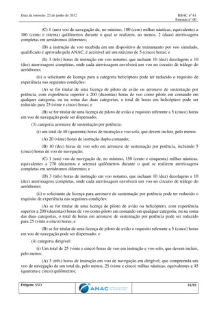 Data da emissão: 22 de junho de 2012 RBAC nº 61
Emenda n° 00
Origem: SSO 34/89
(C) 1 (um) voo de navegação de, no mínimo, 100 (cem) milhas náuticas, equivalentes a
180 (cento e oitenta) quilômetros durante o qual se realizem, ao menos, 2 (duas) aterrissagens
completas em aeródromos diferentes;
(D) a instrução de voo recebida em um dispositivo de treinamento por voo simulado,
qualificado e aprovado pela ANAC, é aceitável até um máximo de 5 (cinco) horas; e
(E) 3 (três) horas de instrução em voo noturno, que incluam 10 (dez) decolagens e 10
(dez) aterrissagens completas, onde cada aterrissagem envolverá um voo no circuito de tráfego do
aeródromo;
(ii) o solicitante de licença para a categoria helicóptero pode ter reduzido o requisito de
experiência nas seguintes condições:
(A) se for titular de uma licença de piloto de avião ou aeronave de sustentação por
potência, com experiência superior a 200 (duzentas) horas de voo como piloto em comando em
qualquer categoria, ou na soma das duas categorias, o total de horas em helicóptero pode ser
reduzido para 25 (vinte e cinco) horas; e
(B) se for titular de uma licença de piloto de avião o requisito referente a 5 (cinco) horas
em voo de navegação pode ser dispensado;
(3) categoria aeronave de sustentação por potência:
(i) um total de 40 (quarenta) horas de instrução e voo solo, que devem incluir, pelo menos:
(A) 20 (vinte) horas de instrução duplo comando;
(B) 10 (dez) horas de voo solo em aeronave de sustentação por potência, incluindo 5
(cinco) horas de voo de navegação;
(C) 1 (um) voo de navegação de, no mínimo, 150 (cento e cinquenta) milhas náuticas,
equivalentes a 270 (duzentos e setenta) quilômetros durante o qual se realizem aterrissagens
completas em aeródromos diferentes; e
(D) 3 (três) horas de instrução em voo noturno, que incluam 10 (dez) decolagens e 10
(dez) aterrissagens completas, onde cada aterrissagem envolverá um voo no circuito de tráfego do
aeródromo;
(ii) o solicitante de licença para aeronave de sustentação por potência pode ter reduzido o
requisito de experiência nas seguintes condições:
(A) se for titular de uma licença de piloto de avião ou helicóptero, com experiência
superior a 200 (duzentas) horas de voo como piloto em comando em qualquer categoria, ou na soma
das duas categorias, o total de horas em aeronave de sustentação por potência pode ser reduzido
para 25 (vinte e cinco) horas; e
(B) se for titular de uma licença de piloto de avião o requisito referente a 5 (cinco) horas
em voo de navegação pode ser dispensado; e
(4) categoria dirigível:
(i) Um total de 25 (vinte e cinco) horas de voo em instrução e voo solo, que devem incluir,
pelo menos:
(A) 3 (três) horas de instrução em voo de navegação em dirigível, que compreenda um
voo de navegação de um total de, pelo menos, 25 (vinte e cinco) milhas náuticas, equivalentes a 45
(quarenta e cinco) quilômetros;
 