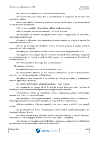 Data da emissão: 22 de junho de 2012 RBAC nº 61
Emenda n° 00
Origem: SSO 37/89
(iv) controle do avião utilizando referências visuais externas;
(v) voo em velocidades críticas baixas, reconhecimento e recuperação de pré-estol, estol
completo e parafuso;
(vi) voo com potência assimétrica, quando se tratar de habilitação de classe multimotor ou
de tipo em aviões multimotores;
(vii) voo em velocidades críticas altas e saída de picadas em espiral;
(viii) decolagens e aterrissagens normais e com vento de través;
(ix) decolagens de máximo desempenho (pista curta e ultrapassagem de obstáculos),
aterrissagens em pista curta;
(x) manobras básicas de voo e recuperação de atitude anormal por referência somente dos
instrumentos básicos de voo;
(xi) voo de navegação por referências visuais, navegação estimada e, quando aplicável,
com auxílio de rádio navegação;
(xii) operações de emergência, incluindo falhas simuladas de equipamentos do avião;
(xiii) operações com origem, destino ou trânsito por aeródromos controlados, cumprindo
os procedimentos dos serviços de controle de tráfego aéreo e os procedimentos e fraseologia de
radiocomunicação; e
(xiv) procedimentos e fraseologia para as comunicações;
(2) categoria helicóptero:
(i) reconhecimento e gerenciamento de ameaças e erros;
(ii) procedimentos anteriores ao voo, inclusive determinação de peso e balanceamento,
inspeções e serviços de manutenção no helicóptero;
(iii) operações em aeródromos e em circuitos de tráfego; precauções e procedimentos
relativos à prevenção de colisões;
(iv) controle do helicóptero utilizando referências visuais externas;
(v) recuperação no estágio inicial de descida vertical lenta com motor, técnicas de
recuperação com o rotor em baixo regime dentro do regime normal do motor;
(vi) manobras e corridas em voo próximo ao solo; voo pairado; decolagens e aterrissagens
normais, sem vento e em terreno inclinado;
(vii) decolagens e aterrissagens com potência mínima necessária; técnicas de decolagem e
aterrissagem de máximo desempenho; operações em locais restritos; paradas rápidas;
(viii) voo pairado sem efeito solo; operações com carga externa, se aplicável; voo a grande
altitude;
(ix) manobras básicas de voo e recuperação de atitude anormal somente por referência dos
instrumentos básicos de voo;
(x) voo de navegação por referências visuais, navegação estimada e, quando disponível,
com auxílio de rádio navegação, incluindo um voo de pelo menos 1 (uma) hora;
(xi) operações de emergência, incluindo falhas simuladas de equipamentos do helicóptero;
aproximação e aterrissagem em procedimento de autorrotação;
 