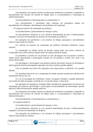 Data da emissão: 22 de junho de 2012 RBAC nº 61
Emenda n° 00
Origem: SSO 38/89
(xii) operações com origem, destino ou trânsito por aeródromos controlados, cumprindo os
procedimentos dos serviços de controle de tráfego aéreo e os procedimentos e fraseologia de
radiocomunicações;
(xiii) procedimentos e fraseologia para as comunicações; e,
(xiv) procedimentos e fraseologia sobre instrução aos passageiros quanto aos
procedimentos de embarque e desembarque e procedimentos de segurança;
(3) categoria aeronave de sustentação por potência:
(i) reconhecimento e gerenciamento de ameaças e erros;
(ii) procedimentos anteriores ao voo, inclusive determinação de peso e balanceamento,
inspeções e serviços de manutenção na aeronave de sustentação por potência;
(iii) operações em aeródromos e em circuitos de tráfego; precauções e procedimentos
relativos à prevenção de colisões;
(iv) controle da aeronave de sustentação por potência utilizando referências visuais
externas;
(v) recuperação no estágio inicial de descida vertical lenta com motor, técnicas de
recuperação com o rotor em baixo regime dentro do regime normal do motor;
(vi) manobras e corridas em voo próximo ao solo, decolagens em voo pairado e corrido e
subida inicial; aproximação e aterrissagens normais em voo pairado e corrido, sem vento e em
terreno desnivelado;
(vii) decolagens e aterrissagens com potência mínima necessária; técnicas de decolagem e
aterrissagem de máximo desempenho; operações em locais restritos; paradas rápidas;
(viii) voo pairado sem efeito solo; operações com carga externa, se aplicável; voo a grande
altitude;
(ix) manobras básicas de voo e recuperação de atitude anormal somente por referência dos
instrumentos básicos de voo;
(x) voo de navegação por referências visuais, navegação estimada e, quando disponível,
com auxílio de rádio navegação, incluindo um voo de pelo menos 1 (uma) hora;
(xi) operações de emergência, incluindo falhas simuladas de equipamentos da aeronave de
sustentação por potência; aproximação e aterrissagem em procedimento de autorrotação, quando
aplicável; falha na transmissão, quando aplicável;
(xii) operações com origem, destino ou trânsito por aeródromos controlados, cumprindo os
procedimentos dos serviços de controle de tráfego aéreo e os procedimentos e fraseologia de
radiocomunicação; e
(xiii) procedimentos e fraseologia para as comunicações; e
(4) categoria dirigível:
(i) reconhecimento e gerenciamento de ameaças e erros;
(ii) procedimentos anteriores ao voo, inclusive determinação de peso e balanceamento,
inspeções e serviços de manutenção no dirigível;
(iii) operações em aeródromos e em circuitos de tráfego; precauções e procedimentos
relativos à prevenção de colisões;
 