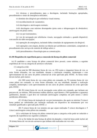 Data da emissão: 22 de junho de 2012 RBAC nº 61
Emenda n° 00
Origem: SSO 39/89
(iv) técnicas e procedimentos para a decolagem, incluindo limitações apropriadas,
procedimentos e sinais de emergência utilizados;
(v) domínio dos dirigíveis por referência visual externa;
(vi) reconhecimento de vazamentos;
(vii) decolagens e aterrissagens normais;
(viii) decolagens com máximo desempenho (pista curta e ultrapassagem de obstáculos);
aterrissagens em pistas curtas;
(ix) voo por instrumentos;
(x) voo de navegação por referências visuais, navegação estimada e, quando disponível,
com auxílio de rádio navegação;
(xi) operações de emergência, incluindo falhas simuladas de equipamentos do dirigível;
(xii) operações com origem, destino ou trânsito por aeródromos controlados, cumprindo os
procedimentos dos serviços de controle de tráfego aéreo; e
(xiii) procedimentos e fraseologia para as comunicações.
61.101 Requisitos de experiência para a concessão da licença de piloto comercial
(a) O candidato a uma licença de piloto comercial deve possuir, como mínimo, a seguinte
experiência de voo na categoria de aeronave solicitada:
(1) categoria avião:
(i) um total de 200 (duzentas) horas de voo, ou 150 (cento e cinquenta) horas de voo, se
estas foram efetuadas, em sua totalidade, durante a realização completa, ininterrupta e com
aproveitamento de um curso de piloto comercial de avião aprovado pela ANAC. As horas totais
devem incluir, pelo menos:
(A) 100 (cem) horas de voo como piloto em comando, ou 70 (setenta) horas de voo
como piloto em comando, se estas foram efetuadas, em sua totalidade, durante a realização
completa, ininterrupta e com aproveitamento de um curso de piloto comercial de avião aprovado
pela ANAC;
(B) 20 (vinte) horas de voo de navegação como piloto em comando, que incluam um
percurso de, no mínimo, 300 (trezentas) milhas náuticas, equivalentes a 540 (quinhentos e quarenta)
quilômetros, durante o qual deve ter realizado aterrissagens completas em pelo menos 2 (dois)
aeródromos diferentes;
(C) 10 (dez) horas de instrução de voo por instrumentos, das quais no máximo 5 (cinco)
horas podem ser substituídas por instrução realizada em dispositivo de treinamento por voo
simulado qualificado e aprovado pela ANAC; e
(D) 5 (cinco) horas de voo noturno em que sejam realizadas 5 (cinco) decolagens e 5
(cinco) aterrissagens como piloto em comando;
(ii) o solicitante de licença de piloto comercial para a categoria avião pode ter reduzido o
requisito de experiência nas seguintes condições:
(A) se for titular de uma licença de piloto de planador, o total de horas pode incluir até
30 (trinta) horas de voo em tais aeronaves que tenham sido realizadas em voo solo;
 