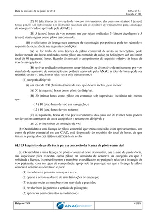 Data da emissão: 22 de junho de 2012 RBAC nº 61
Emenda n° 00
Origem: SSO 41/89
(C) 10 (dez) horas de instrução de voo por instrumentos, das quais no máximo 5 (cinco)
horas podem ser substituídas por instrução realizada em dispositivo de treinamento para simulação
de voo qualificado e aprovado pela ANAC; e
(D) 5 (cinco) horas de voo noturno em que sejam realizadas 5 (cinco) decolagens e 5
(cinco) aterrissagens como piloto em comando;
(ii) o solicitante de licença para aeronave de sustentação por potência pode ter reduzido o
requisito de experiência nas seguintes condições:
(A) se for titular de uma licença de piloto comercial de avião ou helicóptero, pode
incluir metade das horas realizadas como piloto em comando de avião ou helicóptero até um limite
total de 40 (quarenta) horas, ficando dispensado o cumprimento do requisito relativo às horas de
voo de navegação; e
(B) se tiver realizado treinamento supervisionado ou dispositivo de treinamento por voo
simulado de aeronave de sustentação por potência aprovado pela ANAC, o total de horas pode ser
reduzido de até 10 (dez) horas relativas a esse treinamento; e
(4) categoria dirigível:
(i) um total de 200 (duzentas) horas de voo, que devem incluir, pelo menos:
(A) 50 (cinquenta) horas como piloto de dirigível;
(B) 30 (trinta) horas como piloto em comando sob supervisão, incluindo não menos
que:
( 1 ) 10 (dez) horas de voo em navegação; e
( 2 ) 10 (dez) horas de voo noturno;
(C) 40 (quarenta) horas de voo por instrumentos, das quais até 20 (vinte) horas podem
ser de voo em aeronaves de outra categoria e o restante em dirigível; e
(D) 20 (vinte) horas de instrução de voo.
(b) O candidato a uma licença de piloto comercial que tenha concluído, com aproveitamento, um
curso de piloto comercial em um CIAC, está dispensado do requisito do total de horas, de que
tratam os parágrafos (a)(1)(i) ou (a)(2)(i) desta seção.
61.103 Requisitos de proficiência para a concessão da licença de piloto comercial
(a) O candidato a uma licença de piloto comercial deve demonstrar, em exame de proficiência,
sua capacidade para executar, como piloto em comando de aeronave da categoria em que é
solicitada a licença, os procedimentos e manobras especificados no parágrafo relativo à instrução de
voo pertinente, com um grau de competência apropriado às prerrogativas que a licença de piloto
comercial confere ao seu titular, e para:
(1) reconhecer e gerenciar ameaças e erros;
(2) operar a aeronave dentro de suas limitações de emprego;
(3) executar todas as manobras com suavidade e precisão;
(4) revelar bom julgamento e aptidão de pilotagem;
(5) aplicar os conhecimentos aeronáuticos; e
 