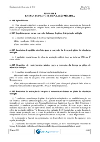 Data da emissão: 22 de junho de 2012 RBAC nº 61
Emenda n° 00
Origem: SSO 43/89
SUBPARTE F
LICENÇA DE PILOTO DE TRIPULAÇÃO MÚLTIPLA
61.111 Aplicabilidade
(a) Esta subparte estabelece os requisitos a serem atendidos para a concessão da licença de
piloto de tripulação múltipla, na categoria avião, assim como as prerrogativas e condições para o
exercício das funções pertinentes.
61.113 Requisitos gerais para a concessão da licença de piloto de tripulação múltipla
(a) O candidato a uma licença de piloto de tripulação múltipla deve:
(1) ter completado 18 (dezoito) anos; e
(2) ter concluído o ensino médio.
61.115 Requisitos de aptidão psicofísica para a concessão da licença de piloto de tripulação
múltipla
(a) O candidato a uma licença de piloto de tripulação múltipla deve ser titular de CMA de 1ª
classe válido.
61.117 Requisitos de conhecimentos teóricos para a concessão da licença de piloto de
tripulação múltipla
(a) O candidato a uma licença de piloto de tripulação múltipla deve:
(1) cumprir todos os requisitos de conhecimentos teóricos referentes à concessão de licença de
piloto de linha aérea na categoria avião constantes dos parágrafos 61.137(a)(1) e (2) deste
Regulamento; e
(2) ter sido aprovado em exame teórico da ANAC para a licença de piloto de linha aérea na
categoria avião constante do parágrafo 61.137(a)(3) deste Regulamento.
61.119 Requisitos de instrução de voo para a concessão da licença de piloto de tripulação
múltipla
(a) O candidato a uma licença de piloto de tripulação múltipla deve ter recebido instrução, em
um centro de instrução certificado pela ANAC, por um instrutor de voo autorizado que registre tal
instrução em seus registros de voo (Sistema Eletrônico de Registro de Voo ou CIV). O instrutor é
responsável por declarar que o candidato é competente para realizar, de forma segura, todas as
manobras necessárias para ser aprovado no exame de proficiência para a concessão da licença de
piloto de tripulação múltipla. Tal declaração terá validade de 30 (trinta) dias, a partir da data do
último voo de preparação para o exame de proficiência. O conteúdo da instrução de voo deverá
compreender todos os requisitos de experiência contidos na seção 61.121 deste Regulamento.
(b) A instrução se baseará na competência e se desenvolverá no contexto das operações com
tripulação múltipla.
(c) O candidato deve receber instrução duplo comando, ao nível requerido para concessão de
licença de tripulação múltipla, em todas as unidades de competência detalhadas a seguir:
 