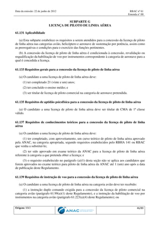 Data da emissão: 22 de junho de 2012 RBAC nº 61
Emenda n° 00
Origem: SSO 46/89
SUBPARTE G
LICENÇA DE PILOTO DE LINHA AÉREA
61.131 Aplicabilidade
(a) Esta subparte estabelece os requisitos a serem atendidos para a concessão da licença de piloto
de linha aérea nas categorias avião, helicóptero e aeronave de sustentação por potência, assim como
as prerrogativas e condições para o exercício das funções pertinentes.
(b) A concessão da licença de piloto de linha aérea é condicionada à concessão, revalidação ou
requalificação da habilitação de voo por instrumentos correspondente à categoria de aeronave para a
qual é concedida a licença.
61.133 Requisitos gerais para a concessão da licença de piloto de linha aérea
(a) O candidato a uma licença de piloto de linha aérea deve:
(1) ter completado 21 (vinte e um) anos;
(2) ter concluído o ensino médio; e
(3) ser titular de licença de piloto comercial na categoria de aeronave pretendida.
61.135 Requisitos de aptidão psicofísica para a concessão da licença de piloto de linha aérea
(a) O candidato a uma licença de piloto de linha aérea deve ser titular de CMA de 1ª classe
válido.
61.137 Requisitos de conhecimentos teóricos para a concessão da licença de piloto de linha
aérea
(a) O candidato a uma licença de piloto de linha aérea deve:
(1) ter completado, com aproveitamento, um curso teórico de piloto de linha aérea aprovado
pela ANAC, na categoria apropriada, segundo requisitos estabelecidos pelo RBHA 141 ou RBAC
que venha a substituí-lo;
(2) ter sido aprovado em exame teórico da ANAC para a licença de piloto de linha aérea
referente à categoria a que pretenda obter a licença; e
(3) o requisito estabelecido no parágrafo (a)(1) desta seção não se aplica aos candidatos que
forem aprovados no exame teórico para piloto de linha aérea da ANAC até 1 (um) ano após a data
de publicação deste Regulamento.
61.139 Requisitos de instrução de voo para a concessão da licença de piloto de linha aérea
(a) O candidato a uma licença de piloto de linha aérea na categoria avião deve ter recebido:
(1) a instrução duplo comando exigida para a concessão da licença de piloto comercial na
categoria avião (parágrafo 61.99(a)(1) deste Regulamento), e a instrução da habilitação de voo por
instrumentos na categoria avião (parágrafo 61.223(a)(4) deste Regulamento); ou
 