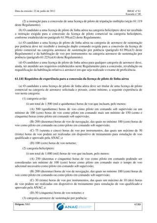 Data da emissão: 22 de junho de 2012 RBAC nº 61
Emenda n° 00
Origem: SSO 47/89
(2) a instrução para a concessão de uma licença de piloto de tripulação múltipla (seção 61.119
deste Regulamento).
(b) O candidato a uma licença de piloto de linha aérea na categoria helicóptero deve ter recebido
a instrução exigida para a concessão da licença de piloto comercial na categoria helicóptero,
conforme estabelecido no parágrafo 61.99(a)(2) deste Regulamento.
(c) O candidato a uma licença de piloto de linha aérea na categoria de aeronave de sustentação
por potência deve ter recebido a instrução duplo comando exigida para a concessão da licença de
piloto comercial na categoria aeronave de sustentação por potência (parágrafo 61.99(a)(3) deste
Regulamento) e da habilitação de voo por instrumentos na categoria aeronave de sustentação por
potência (parágrafo 61.223(a)(4) deste Regulamento).
(d) O candidato a uma licença de piloto de linha aérea para qualquer categoria de aeronave deve,
ainda, ter atendido aos requisitos estabelecidos neste Regulamento para a concessão, revalidação ou
requalificação da habilitação relativa à aeronave em que seja realizado o exame de proficiência.
61.141 Requisitos de experiência para a concessão da licença de piloto de linha aérea
(a) O candidato a uma licença de piloto de linha aérea deve ser titular de uma licença de piloto
comercial na categoria de aeronave solicitada e possuir, como mínimo, a seguinte experiência de
voo nesta categoria:
(1) categoria avião:
(i) um total de 1.500 (mil e quinhentas) horas de voo que incluam, pelo menos:
(A) 500 (quinhentas) horas de voo como piloto em comando sob supervisão ou um
mínimo de 100 (cem) horas de voo como piloto em comando mais um mínimo de 150 (cento e
cinquenta) horas como piloto em comando sob supervisão;
(B) 200 (duzentas) horas de voo de navegação, das quais no mínimo 100 (cem) horas de
voo como piloto em comando ou como piloto em comando sob supervisão;
(C) 75 (setenta e cinco) horas de voo por instrumentos, das quais um máximo de 30
(trinta) horas de voo podem ser realizadas em dispositivo de treinamento para simulação de voo
qualificado e aprovado pela ANAC; e
(D) 100 (cem) horas de voo noturno;
(2) categoria helicóptero:
(i) um total de 1.000 (mil) horas de voo que incluam, pelo menos:
(A) 250 (duzentas e cinquenta) horas de voo como piloto em comando podendo ser
consideradas um mínimo de 100 (cem) horas como piloto em comando mais o tempo de voo
adicional necessário como piloto em comando sob supervisão;
(B) 200 (duzentas) horas de voo de navegação, das quais no mínimo 100 (cem) horas de
voo como piloto em comando ou como piloto em comando sob supervisão;
(C) 30 (trinta) horas de voo por instrumentos, das quais um máximo de 10 (dez) horas
de voo podem ser realizadas em dispositivo de treinamento para simulação de voo qualificado e
aprovado pela ANAC; e
(D) 50 (cinquenta) horas de voo noturno; e
(3) categoria aeronave de sustentação por potência:
 