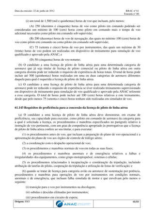 Data da emissão: 22 de junho de 2012 RBAC nº 61
Emenda n° 00
Origem: SSO 48/89
(i) um total de 1.500 (mil e quinhentas) horas de voo que incluam, pelo menos:
(A) 250 (duzentos e cinquenta) horas de voo como piloto em comando podendo ser
consideradas um mínimo de 100 (cem) horas como piloto em comando mais o tempo de voo
adicional necessário como piloto em comando sob supervisão;
(B) 200 (duzentas) horas de voo de navegação, das quais no mínimo 100 (cem) horas de
voo como piloto em comando ou como piloto em comando sob supervisão;
(C) 75 (setenta e cinco) horas de voo por instrumentos, das quais um máximo de 30
(trinta) horas de voo podem ser realizadas em dispositivo de treinamento para simulação de voo
qualificado e aprovado pela ANAC; e
(D) 50 (cinquenta) horas de voo noturno.
(b) O candidato a uma licença de piloto de linha aérea para uma determinada categoria de
aeronave que já seja titular de licença de piloto comercial ou piloto de linha aérea em outra
categoria distinta pode ter reduzido o requisito de experiência de horas totais. O total de horas pode
incluir até 500 (quinhentas) horas realizadas em uma ou duas categorias de aeronave diferentes
daquela para qual é requerida a licença de piloto de linha aérea.
(c) O candidato a uma licença de piloto de linha aérea para uma determinada categoria de
aeronave pode ter reduzido o requisito de experiência se tiver realizado treinamento supervisionado
em dispositivo de treinamento para simulação de voo qualificado e aprovado pela ANAC referente
a essa categoria. O total de horas pode incluir até 100 (cem) horas relativas a este treinamento,
desde que pelo menos 75 (setenta e cinco) horas tenham sido realizadas em simulador de voo.
61.143 Requisitos de proficiência para a concessão da licença de piloto de linha aérea
(a) O candidato a uma licença de piloto de linha aérea deve demonstrar, em exame de
proficiência, sua capacidade para executar, como piloto em comando de aeronave da categoria para
a qual é solicitada a licença, os procedimentos e manobras especificados no parágrafo relativo à
instrução de voo pertinente, com um grau de competência apropriado às prerrogativas que a licença
de piloto de linha aérea confere ao seu titular, e para executar:
(1) os procedimentos antes do voo, que incluam a preparação do plano de voo operacional e a
apresentação do plano de voo aos órgãos de controle de tráfego aéreo;
(2) a coordenação com o despacho operacional de voo;
(3) os procedimentos e manobras normais de voo em todas as suas fases;
(4) os procedimentos e manobras anormais e de emergência relativos a falhas e
irregularidades dos equipamentos, como grupo motopropulsor, sistemas e células;
(5) os procedimentos relacionados à incapacitação e coordenação da tripulação, incluindo
atribuição de tarefas do piloto, cooperação da tripulação e utilização de listas de verificação; e
(6) quando se tratar de licença para categoria avião ou aeronave de sustentação por potência,
procedimentos e manobras para operações de voo por instrumentos em condições normais,
anormais e de emergência, que incluam falha simulada de motor e que envolvam pelo menos o
seguinte:
(i) transição para o voo por instrumentos na decolagem;
(ii) subidas e descidas efetuadas por instrumentos;
(iii) procedimentos em circuito de espera;
 