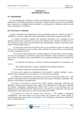 Data da emissão: 22 de junho de 2012 RBAC nº 61
Emenda n° 00
Origem: SSO 5/89
SUBPARTE A
DISPOSIÇÕES GERAIS
61.1 Aplicabilidade
(a) Este Regulamento estabelece as normas e procedimentos relativos à concessão de licenças,
habilitações e certificados para pilotos; os requisitos e padrões mínimos que devem ser cumpridos
para a concessão e revalidação desses documentos e as prerrogativas e limitações relativas a cada
licença, habilitação ou certificado.
61.2 Abreviaturas e definições
(a) Para os propósitos deste Regulamento, além das definições aplicáveis contidas na seção 01.1
do RBAC 01, os termos, expressões e siglas apresentados a seguir têm os seguintes significados:
(1) Acidente aeronáutico significa toda ocorrência relacionada com a operação de uma
aeronave, havida entre o momento em que uma nela embarca com a intenção de realizar um voo,
até o momento em que todas as pessoas tenham dela desembarcado e, durante o qual, pelo menos
uma das situações abaixo ocorra:
(i) uma pessoa sofra lesões de natureza grave ou na ocorrência de óbito em razão de tais
lesões, salvo nas hipóteses em que as lesões sejam resultantes de causas naturais, auto produzidas
ou, ainda, causadas por terceiros;
(ii) a aeronave tenha sofrido danos ou falha estrutural, salvo para falha ou danos limitados
ao motor, suas carenagens ou acessórios, ou para danos limitados a hélices, pontas de asa, antenas,
pneus, freios, carenagens do trem, amassamentos leves e pequenas perfurações no revestimento da
aeronave:
(A) afetando adversamente a resistência estrutural, desempenho ou características de
voo; ou
(B) exigindo substituição ou reparos importantes do componente afetado; e
(iii) a aeronave tenha sido considerada desaparecida.
(2) Autorização significa ato administrativo discricionário e precário mediante o qual a
ANAC faculta ao regulado, em casos concretos, o exercício de suas atividades.
(3) Publicação de Informações Aeronáuticas (Aeronautical Information Publication) – AIP
significa a publicação oficial da autoridade aeronáutica que contém informações atualizadas sobre
aspectos essenciais para a navegação aérea.
(4) Centro de Instrução de Aviação Civil (CIAC) significa organização certificada cuja
finalidade é formar recursos humanos para aviação civil, conduzindo seus alunos para a obtenção
das licenças e habilitações requeridas pela ANAC. Para o início de suas atividades deve ser
detentora de um certificado de CIAC, obtido através de um processo de certificação, com uma sede
administrativa e base operacional e ter curso(s) aprovado(s) pela ANAC.
(5) Certificado de Piloto de Aeronave Leve Esportiva – CPL significa o documento
comprobatório, com status inferior ao de uma licença, que comprova que o titular satisfaz os
requisitos para operar uma aeronave leve esportiva, com as limitações e prerrogativas estabelecidas
para o referido certificado.
 