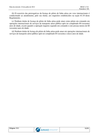 Data da emissão: 22 de junho de 2012 RBAC nº 61
Emenda n° 00
Origem: SSO 50/89
(b) O exercício das prerrogativas da licença de piloto de linha aérea em voos internacionais é
condicionado ao atendimento, pelo seu titular, aos requisitos estabelecidos na seção 61.10 deste
Regulamento.
(c) Nenhum titular de licença de piloto de linha aérea pode atuar como piloto em comando em
operações internacionais de serviços de transporte aéreo público após ter completado 60 (sessenta)
anos de idade, exceto quando a operação requeira segundo em comando e este possua menos de 60
(sessenta) anos de idade.
(d) Nenhum titular de licença de piloto de linha aérea pode atuar em operações internacionais de
serviços de transporte aéreo público após ter completado 65 (sessenta e cinco) anos de idade.
 