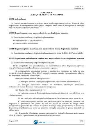 Data da emissão: 22 de junho de 2012 RBAC nº 61
Emenda n° 00
Origem: SSO 51/89
SUBPARTE H
LICENÇA DE PILOTO DE PLANADOR
61.151 Aplicabilidade
(a) Esta subparte estabelece os requisitos a serem atendidos para a concessão da licença de piloto
de planador e a correspondente habilitação de categoria, assim como as prerrogativas e condições
para o exercício das funções pertinentes.
61.153 Requisitos gerais para a concessão da licença de piloto de planador
(a) O candidato a uma licença de piloto de planador deve:
(1) ter completado 18 (dezoito) anos; e
(2) ter concluído o ensino médio.
61.155 Requisitos aptidão psicofísica para a concessão da licença de piloto de planador
(a) O candidato a uma licença de piloto de planador deve ser titular de CMA de 4ª classe válido.
61.157 Requisitos de conhecimentos teóricos para a concessão da licença de piloto de planador
(a) O candidato a uma licença de piloto de planador deve:
(1) ter completado, com aproveitamento, um curso teórico de piloto de planador, aprovado
pela ANAC que compreenda, pelo menos, os seguintes aspectos:
(i) regulamentação aeronáutica: normas e regulamentos pertinentes ao titular de uma
licença de piloto de planador; CBA; RBAC, instruções, normas, métodos e procedimentos relativos
aos serviços de controle de tráfego aéreo;
(ii) conhecimentos técnicos sobre planadores:
(A) princípios relativos à operação dos planadores, seus sistemas e instrumentos; e
(B) limitações operacionais relativas aos planadores; informações operacionais
pertinentes do manual de voo ou outro documento apropriado;
(iii) desempenho e planejamento de voo:
(A) efeitos da carga e da distribuição de peso nas características de voo, cálculo de peso
e balanceamento;
(B) uso e aplicação prática dos dados de lançamento/aterrissagem e outras operações; e
(C) planejamento para a partida e para voo de navegação em condições visuais de voo;
preparação e apresentação dos planos de voo aos órgãos de controle de tráfego aéreo;
procedimentos apropriados dos serviços de controle de tráfego aéreo; procedimentos de notificação
de posição; procedimentos de ajuste de altímetro; operações em zonas de grande densidade de
tráfego aéreo;
(iv) desempenho e limitações humanas: desempenho e limitações humanas pertinentes ao
piloto de planador e princípios de gerenciamento de ameaças e erros;
 