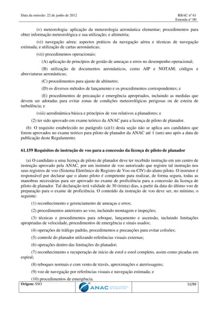 Data da emissão: 22 de junho de 2012 RBAC nº 61
Emenda n° 00
Origem: SSO 52/89
(v) meteorologia: aplicação da meteorologia aeronáutica elementar; procedimentos para
obter informação meteorológica e sua utilização; e altimetria;
(vi) navegação aérea: aspectos práticos da navegação aérea e técnicas de navegação
estimada; e utilização de cartas aeronáuticas;
(vii) procedimentos operacionais:
(A) aplicação de princípios de gestão de ameaças e erros no desempenho operacional;
(B) utilização de documentos aeronáuticos, como AIP e NOTAM; códigos e
abreviaturas aeronáuticas;
(C) procedimentos para ajuste de altímetro;
(D) os diversos métodos de lançamento e os procedimentos correspondentes; e
(E) procedimentos de precaução e emergência apropriados, incluindo as medidas que
devem ser adotadas para evitar zonas de condições meteorológicas perigosas ou de esteira de
turbulência; e
(viii) aerodinâmica básica e princípios de voo relativos a planadores; e
(2) ter sido aprovado em exame teórico da ANAC para a licença de piloto de planador.
(b) O requisito estabelecido no parágrafo (a)(1) desta seção não se aplica aos candidatos que
forem aprovados no exame teórico para piloto de planador da ANAC até 1 (um) ano após a data de
publicação deste Regulamento.
61.159 Requisitos de instrução de voo para a concessão da licença de piloto de planador
(a) O candidato a uma licença de piloto de planador deve ter recebido instrução em um centro de
instrução aprovado pela ANAC, por um instrutor de voo autorizado que registre tal instrução nos
seus registros de voo (Sistema Eletrônico de Registro de Voo ou CIV) do aluno piloto. O instrutor é
responsável por declarar que o aluno piloto é competente para realizar, de forma segura, todas as
manobras necessárias para ser aprovado no exame de proficiência para a concessão da licença de
piloto de planador. Tal declaração terá validade de 30 (trinta) dias, a partir da data do último voo de
preparação para o exame de proficiência. O conteúdo da instrução de voo deve ser, no mínimo, o
seguinte:
(1) reconhecimento e gerenciamento de ameaças e erros;
(2) procedimentos anteriores ao voo, incluindo montagem e inspeções;
(3) técnicas e procedimentos para reboque, lançamento e ascensão, incluindo limitações
apropriadas de velocidade, procedimentos de emergência e sinais usados;
(4) operações de tráfego padrão, procedimentos e precauções para evitar colisões;
(5) controle do planador utilizando referências visuais externas;
(6) operações dentro das limitações do planador;
(7) reconhecimento e recuperação de início de estol e estol completo, assim como picadas em
espiral;
(8) reboques normais e com vento de través, aproximações e aterrissagens;
(9) voo de navegação por referências visuais e navegação estimada; e
(10) procedimentos de emergência.
 