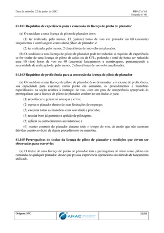 Data da emissão: 22 de junho de 2012 RBAC nº 61
Emenda n° 00
Origem: SSO 53/89
61.161 Requisitos de experiência para a concessão da licença de piloto de planador
(a) O candidato a uma licença de piloto de planador deve:
(1) ter realizado, pelo menos, 15 (quinze) horas de voo em planador ou 60 (sessenta)
lançamentos e aterrissagens como aluno piloto de planador; e
(2) ter realizado, pelo menos, 2 (duas) horas de voo solo em planador.
(b) O candidato a uma licença de piloto de planador pode ter reduzido o requisito de experiência
se for titular de uma licença de piloto de avião ou de CPL, podendo o total de horas ser reduzido
para 10 (dez) horas de voo ou 40 (quarenta) lançamentos e aterrissagens, permanecendo a
necessidade de realização de, pelo menos, 2 (duas) horas de voo solo em planador.
61.163 Requisitos de proficiência para a concessão da licença de piloto de planador
(a) O candidato a uma licença de piloto de planador deve demonstrar, em exame de proficiência,
sua capacidade para executar, como piloto em comando, os procedimentos e manobras
especificados na seção relativa à instrução de voo, com um grau de competência apropriado às
prerrogativas que a licença de piloto de planador confere ao seu titular, e para:
(1) reconhecer e gerenciar ameaças e erros;
(2) operar o planador dentro de suas limitações de emprego;
(3) executar todas as manobras com suavidade e precisão;
(4) revelar bom julgamento e aptidão de pilotagem;
(5) aplicar os conhecimentos aeronáuticos; e
(6) manter controle do planador durante todo o tempo do voo, de modo que não ocorram
dúvidas quanto ao êxito de algum procedimento ou manobra.
61.165 Prerrogativas do titular da licença de piloto de planador e condições que devem ser
observadas para exercê-las
(a) O titular de uma licença de piloto de planador tem a prerrogativa de atuar como piloto em
comando de qualquer planador, desde que possua experiência operacional no método de lançamento
utilizado.
 