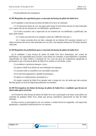 Data da emissão: 22 de junho de 2012 RBAC nº 61
Emenda n° 00
Origem: SSO 56/89
(9) procedimentos de emergência.
61.181 Requisitos de experiência para a concessão da licença de piloto de balão livre
(a) O candidato a uma licença de piloto de balão livre deve ter realizado:
(1) 16 (dezesseis) horas de voo, das quais pelo menos 8 (oito) horas devem ter sido realizadas
sob a supervisão de um instrutor de voo habilitado e qualificado; e
(2) 8 (oito) ascensões sob a supervisão de um instrutor de voo habilitado e qualificado, das
quais, pelo menos:
(i) 1 (uma) ascensão deve ter atingido a altura de 3.000 (três mil) pés; e
(ii) 1 (uma) ascensão deve ter tido a duração de no mínimo 60 (sessenta) minutos ou 2
(duas) ascensões devem ter sido realizadas em voo solo, com duração mínima de 30 (trinta) minutos
cada uma.
61.183 Requisitos de proficiência para a concessão da licença de piloto de balão livre
(a) O candidato a uma licença de piloto de balão livre deve demonstrar, por exame de
proficiência, sua capacidade para executar, como piloto em comando, os procedimentos e manobras
especificados na seção relativa à instrução de voo, com um grau de competência apropriado às
prerrogativas que a licença de piloto de balão livre confere ao seu titular, e para:
(1) reconhecer e gerenciar ameaças e erros;
(2) operar o balão livre dentro de suas limitações de emprego;
(3) executar todas as manobras com suavidade e precisão;
(4) revelar bom julgamento e aptidão de pilotagem;
(5) aplicar os conhecimentos aeronáuticos; e
(6) manter controle do balão livre durante todo o tempo do voo, de modo que não ocorram
dúvidas quanto ao êxito de algum procedimento ou manobra.
61.185 Prerrogativas do titular da licença de piloto de balão livre e condições que devem ser
observadas para exercê-las
(a) O titular de uma licença de piloto de balão livre tem a prerrogativa de atuar como piloto em
comando de qualquer balão livre, desde que possua experiência operacional no tipo de balão
utilizado.
(b) Para exercer as prerrogativas em voo noturno, o titular deverá ter adquirido, sob supervisão
apropriada, a experiência operacional em voo noturno.
 