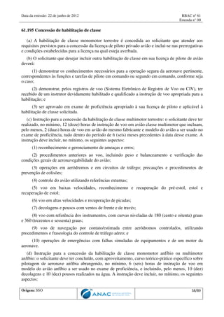 Data da emissão: 22 de junho de 2012 RBAC nº 61
Emenda n° 00
Origem: SSO 58/89
61.195 Concessão de habilitação de classe
(a) A habilitação de classe monomotor terrestre é concedida ao solicitante que atender aos
requisitos previstos para a concessão da licença de piloto privado avião e inclui-se nas prerrogativas
e condições estabelecidas para a licença na qual esteja averbada.
(b) O solicitante que desejar incluir outra habilitação de classe em sua licença de piloto de avião
deverá:
(1) demonstrar os conhecimentos necessários para a operação segura da aeronave pertinente,
correspondentes às funções e tarefas de piloto em comando ou segundo em comando, conforme seja
o caso;
(2) demonstrar, pelos registros de voo (Sistema Eletrônico de Registro de Voo ou CIV), ter
recebido de um instrutor devidamente habilitado e qualificado a instrução de voo apropriada para a
habilitação; e
(3) ser aprovado em exame de proficiência apropriado à sua licença de piloto e aplicável à
habilitação de classe solicitada.
(c) Instrução para a concessão da habilitação de classe multimotor terrestre: o solicitante deve ter
realizado, no mínimo, 12 (doze) horas de instrução de voo em avião classe multimotor que incluam,
pelo menos, 2 (duas) horas de voo em avião do mesmo fabricante e modelo do avião a ser usado no
exame de proficiência, tudo dentro do período de 6 (seis) meses precedentes à data desse exame. A
instrução deve incluir, no mínimo, os seguintes aspectos:
(1) reconhecimento e gerenciamento de ameaças e erros;
(2) procedimentos anteriores ao voo, incluindo peso e balanceamento e verificação das
condições gerais de aeronavegabilidade do avião;
(3) operações em aeródromos e em circuitos de tráfego; precauções e procedimentos de
prevenção de colisões;
(4) controle do avião utilizando referências externas;
(5) voo em baixas velocidades, reconhecimento e recuperação do pré-estol, estol e
recuperação de estol;
(6) voo em altas velocidades e recuperação de picadas;
(7) decolagens e pousos com ventos de frente e de través;
(8) voo com referência dos instrumentos, com curvas niveladas de 180 (cento e oitenta) graus
e 360 (trezentos e sessenta) graus;
(9) voo de navegação por contato/estimada entre aeródromos controlados, utilizando
procedimentos e fraseologia do controle de tráfego aéreo; e
(10) operações de emergências com falhas simuladas de equipamentos e de um motor da
aeronave.
(d) Instrução para a concessão da habilitação de classe monomotor anfíbio ou multimotor
anfíbio: o solicitante deve ter concluído, com aproveitamento, curso teórico-prático específico sobre
pilotagem de aeronave anfíbia abrangendo, no mínimo, 6 (seis) horas de instrução de voo em
modelo do avião anfíbio a ser usado no exame de proficiência, e incluindo, pelo menos, 10 (dez)
decolagens e 10 (dez) pousos realizados na água. A instrução deve incluir, no mínimo, os seguintes
aspectos:
 