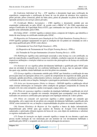 Data da emissão: 22 de junho de 2012 RBAC nº 61
Emenda n° 00
Origem: SSO 6/89
(6) Caderneta Individual de Voo – CIV significa o documento legal para verificação da
experiência, comprovação e certificação de horas de voo do piloto de aeronave leve esportiva,
piloto privado, piloto comercial, piloto de linha aérea, piloto de planador ou piloto de balão livre
operando aeronaves em serviços aéreos privados.
(7) Certificado Médico Aeronáutico – CMA significa o documento emitido por um
examinador credenciado ou pela ANAC, de acordo com o RBAC 67. Os CMA equivalem aos
antigos Certificados de Capacidade Física (CCF), que continuarão em vigor até o fim da validade,
quando serão substituídos pelos CMA.
(8) Código ANAC – CANAC significa o número único, composto de 6 dígitos, que identifica o
titular de uma licença ou certificado emitido pela ANAC.
(9) Dispositivo de Treinamento para Simulação de Voo (Flight Simulation Training Device) –
FSTD significa qualquer equipamento no qual as condições de voo podem ser simuladas no solo e
que esteja qualificado pela ANAC como abaixo:
(i) Simulador de Voo (Full Flight Simulator) – FFS;
(ii) Dispositivo de Treinamento de Voo (Flight Training Device) – FTD; e
(iii) Treinador de Voo por Instrumentos (Aviation Training Device) – ATD.
(10) Habilitação significa uma autorização associada a uma licença ou a um certificado, na
qual são especificadas as qualificações e respectivas validades, condições especiais de operação e as
respectivas atribuições e restrições relativas ao exercício das prerrogativas da licença ou certificado
respectivos.
(11) Instrutor de voo significa piloto devidamente habilitado e qualificado pela ANAC para
atuar em atividade de instrução de voo conforme habilitações de classe, tipo ou operação válidas
das quais seja, também, titular habilitado em nível de piloto em comando.
(12) Licença significa o documento emitido pela ANAC que formaliza a certificação de uma
pessoa para atuar em operações aéreas civis, a partir do cumprimento de requisitos de idade, grau de
instrução, aptidão psicofísica, conhecimentos teóricos, instrução de voo, experiência e proficiência,
verificados de acordo com as funções, limitações e prerrogativas pertinentes à referida licença.
(13) Aviso aos Aeronavegantes (Notice to Airmen) – NOTAM significa a publicação oficial
onde constam informações ou instruções sobre condições de qualquer componente do sistema de
aviação civil, tais como aeroportos, ajudas à navegação, espaço aéreo, etc.
(14) Piloto de segurança significa o membro da tripulação habilitado e qualificado em nível
de piloto em comando ou segundo em comando, designado para acompanhar voos de instrução
realizados em aeronaves certificadas para operação com tripulação mínima de 2 (dois) pilotos.
(15) Piloto em comando sob supervisão significa o piloto segundo em comando que
desempenha, sob a supervisão de um piloto em comando devidamente habilitado e qualificado pela
ANAC como instrutor de voo, as funções e responsabilidades do piloto em comando durante o voo.
(16) Sistema Eletrônico de Registro de Voo significa o banco de dados informatizado,
disponibilizado pela ANAC para que usuários do Sistema de Aviação Civil devidamente
cadastrados e autorizados efetuem registros de horas de voo, com objeto de modernizar e substituir
os registros realizados em CIV.
(17) Tempo de instrução em duplo comando significa o tempo de voo durante o qual uma
pessoa recebe instrução de voo ministrada por um instrutor de voo devidamente habilitado e
qualificado pela ANAC e ocupando um dos postos de pilotagem da aeronave.
 